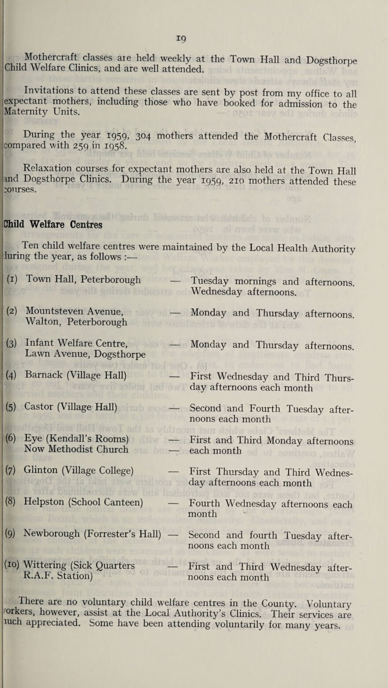 Mothercraft classes aie held weekly at the Town Hall and Doffsthorue Child Welfare Clinics, and are well attended. 8 P Invitations to attend these classes are sent by post from my office to all : expectant mothers, including those who have booked for admission to the Maternity Units. During the year 1959, 304 mothers attended the Mothercraft Classes, Icompared with 259 in 1958. ... 1 Dl ! ' ' Relaxation courses for expectant mothers are also held at the Town Hall md Dogsthorpe Clinics. During the year 1959, 210 mothers attended these :ourses. Child Welfare Centres | Ten child welfare centres were maintained by the Local Health Authority during the year, as follows :— (1) Town Hall, Peterborough (2) Mountsteven Avenue, — Walton, Peterborough (3) Infant Welfare Centre, — Lawn Avenue, Dogsthorpe I (4) Barnack (Village Hall) — Ji • v , , (5) Castor (Village Hall) — ■ ' / ; (6) Eye (Kendall's Rooms) — Now Methodist Church — (7) Glinton (Village College) — (8) Helpston (School Canteen) — (9) Newborough (Forrester's Hall) — (10) Wittering (Sick Quarters — R.A.F. Station) Tuesday mornings and afternoons. Wednesday afternoons. Monday and Thursday afternoons. Monday and Thursday afternoons. First Wednesday and Third Thurs¬ day afternoons each month Second and Fourth Tuesday after¬ noons each month First and Third Monday afternoons each month First Thursday and Third Wednes¬ day afternoons each month Fourth Wednesday afternoons each month Second and fourth Tuesday after¬ noons each month First and Third Wednesday after¬ noons each month There are no voluntary child welfare centres in the County. Voluntary yorkers, however, assist at the Local Authority's Clinics. Their services are nich appreciated. Some have been attending voluntarily for many years.