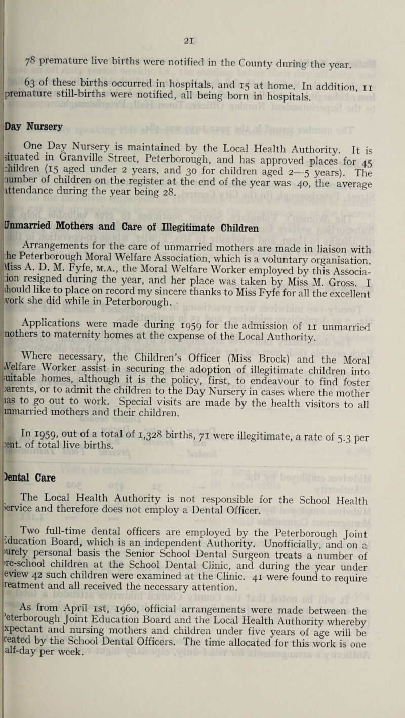 78 premature live births were notified in the County during the year. 63 of these births occurred in hospitals, and 15 at home. In addition n premature still-births were notified, all being born in hospitals. Day Nursery One Day Nursery is maintained by the Local Health Authority. It is situated in Granville Street, Peterborough, and has approved places for 45 Children (15 aged under 2 years, and 30 for children aged 2—5 years). The number of children on the register at the end of the year was 40 the average attendance during the year being 28. Unmarried Mothers and Care of Illegitimate Children Arrangements for the care of unmarried mothers are made in liaison with he Peterborough Moral Welfare Association, which is a voluntary organisation. \Iiss A. D. M. Fyfe, m.a., the Moral Welfare Worker employed by this Associa- ion resigned during the year, and her place was taken by Miss M. Gross. I should like to place on record my sincere thanks to Miss Fyfe for all the excellent work she did while in Peterborough. Applications were made during 1059 for the admission of n unmarried nothers to maternity homes at the expense of the Local Authority. | Where necessary, the Children's Officer (Miss Brock) and the Moral Welfare Worker assist in securing the adoption of illegitimate children into suitable homes, although it is the policy, first, to endeavour to find foster oarents, or to admit the children to the Day Nursery in cases where the mother las to go out to work. Special visits are made by the health visitors to all mmarried mothers and their children. In 1959, out of a total of 1,328 births, 71 were illegitimate, a rate of per :ent. of total live births. . ». v )entai Care The Local Health Authority is not responsible for the School Health Service and therefore does not employ a Dental Officer. I Two full-time dental officers are employed by the Peterborough Joint ieducation Board, which is an independent Authority. Unofficially, and on a purely personal basis the Senior School Dental Surgeon treats a number of >re-school children at the School Dental Clinic, and during the year under eview 42 such children were examined at the Clinic. 41 were found to require reatment and all received the necessary attention. As from April 1st, i960, official arrangements were made between the eterborough Joint Education Board and the Local Health Authority whereby xpectant and nursing mothers and children under five years of age will be reated by the School Dental Officers. The time allocated for this work is one alf-day per week.