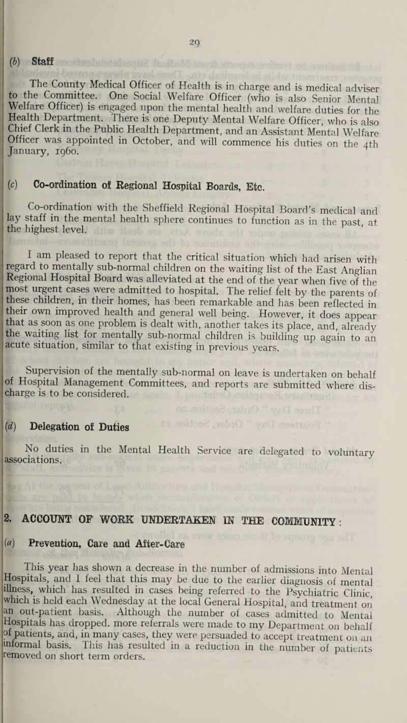2Q (b) Staff The County Medical Officer of Health is in charge and is medical adviser to the Committee. One Social Welfare Officer (who is also Senior Mental Welfare Officer) is engaged upon the mental health and welfare duties for the Health Department. There is one Deputy Mental Welfare Officer, who is also Chief Clerk in the Public Health Department, and an Assistant Mental Welfare Officer was appointed in October, and will commence his duties on the 4th January, i960. (c) Co-ordination of Regional Hospital Boards, Etc. Co-ordination with the Sheffield Regional Hospital Board’s medical and lay staff in the mental health sphere continues to function as in the past at the highest level. I am pleased to report that the critical situation which had arisen with regard to mentally sub-normal children on the waiting list of the East Anglian Regional Hospital Board was alleviated at the end of the year when five of the most urgent cases were admitted to hospital. The relief felt by the parents of these children, in their homes, has been remarkable and has been reflected in their own improved health and general well being. However, it does appear that as soon as one problem is dealt with, another takes its place, and, alreadv the waiting list for mentally sub-normal children is building up again to an acute situation, similar to that existing in previous years. Supervision of the mentally sub-normal on leave is undertaken on behalf of Hospital Management Committees, and reports are submitted where dis¬ charge is to be considered. (d) Delegation of Duties No duties in the Mental Health Service are delegated to voluntary associations. 2. ACCOUNT OF' WORK UNDERTAKEN IN THE COMMUNITY : («) Prevention, Care and After-Care This year has shown a decrease in the number of admissions into Mental Hospitals, and I feel that this may be due to the earlier diagnosis of mental illness, which has resulted in cases being referred to the Psychiatric Clinic which is held each Wednesday at the local General Hospital, and treatment on an out-patient basis. Although the number of cases admitted to Mental Hospitals has dropped, more referrals were made to my Department on behalf of patients, and, in many cases, they were persuaded to accept treatment on an informal basis. This has resulted in a reduction in the number of patients removed on short term orders.