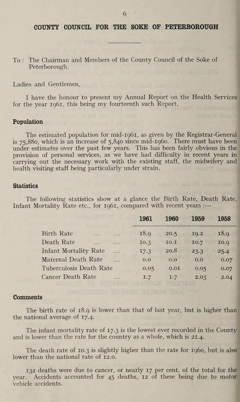 COUNTY COUNCIL FOR THE SOKE OF PETERBOROUGH To : The Chairman and Members of the County Council of the Soke of Peterborough. Ladies and Gentlemen, I have the honour to present my Annual Report on the Health Services for the year 1961, this being my fourteenth such Report. Population The estimated population for mid-1961, as given by the Registrar-General is 75,880, which is an increase of 5,840 since mid-1960. There must have been under estimates over the past few years. This has been fairly obvious in the provision of personal services, as we have had difficulty in recent years in carrying out the necessary work with the existing staff, the midwifery and health visiting staff being particularly under strain. Statistics The following statistics show at a glance the Birth Rate, Death Rate, Infant Mortality Rate etc., for 1961, compared with recent years :— 1961 1960 1959 1958 Birth Rate 18.9 20.5 19.2 18.9 Death Rate 10.3 10.1 10.7 10.9 Infant Mortality Rate 17*3 20.8 23.3 254 Maternal Death Rate 0.0 0.0 0.0 0.07 Tuberculosis Death Rate 0.05 O.OI 0.05 0.07 Cancer Death Rate I*7 i-7 2.03 2.04 Comments The birth rate of 18.9 is lower than that of last year, but is higher than the national average of 17.4. The infant mortality rate of 17.3 is the lowest ever recorded in the County and is lower than the rate for the country as a whole, which is 21.4. The death rate of 10.3 is slightly higher than the rate for i960, but is also lower than the national rate of 12.0. 132 deaths were due to cancer, or nearly 17 per cent, of the total for the year. Accidents accounted for 45 deaths, 12 of these being due to motor vehicle accidents.