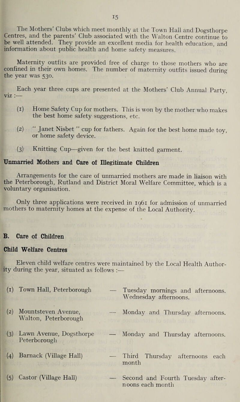 The Mothers’ Clubs which meet monthly at the Town Hall and Dogsthorpe Centres, and the parents’ Club associated with the Walton Centre continue to be well attended. They provide an excellent media for health education, and information about public health and home safety measures. Maternity outfits are provided free of charge to those mothers who are confined in their own homes. The number of maternity outfits issued during the year was 530. Each year three cups are presented at the Mothers’ Club Annual Party, viz :— (1) Home Safety Cup for mothers. This is won by the mother who makes the best home safety suggestions, etc. (2) “ Janet Nisbet ” cup for fathers. Again for the best home made toy, or home safety device. (3) Knitting Cup—given for the best knitted garment. Unmarried Mothers and Care of Illegitimate Children Arrangements for the care of unmarried mothers are made in liaison with the Peterborough, Rutland and District Moral Welfare Committee, which is a voluntary organisation. Only three applications were received in 1961 for admission of unmarried mothers to maternity homes at the expense of the Local Authority. B. Care of Children Child Welfare Centres Eleven child welfare centres were maintained by the Local Health Author¬ ity during the year, situated as follows :— (1) Town Hall, Peterborough — Tuesday mornings and afternoons. Wednesday afternoons. (2) Mountsteven Avenue, — Monday and Thursday afternoons. Walton, Peterborough (3) Lawn Avenue, Dogsthorpe — Monday and Thursday afternoons. Peterborough (4) Barnack (Village Hall) — Third Thursday afternoons each month (5) Castor (Village Hall) — Second and Fourth Tuesday after¬ noons each month