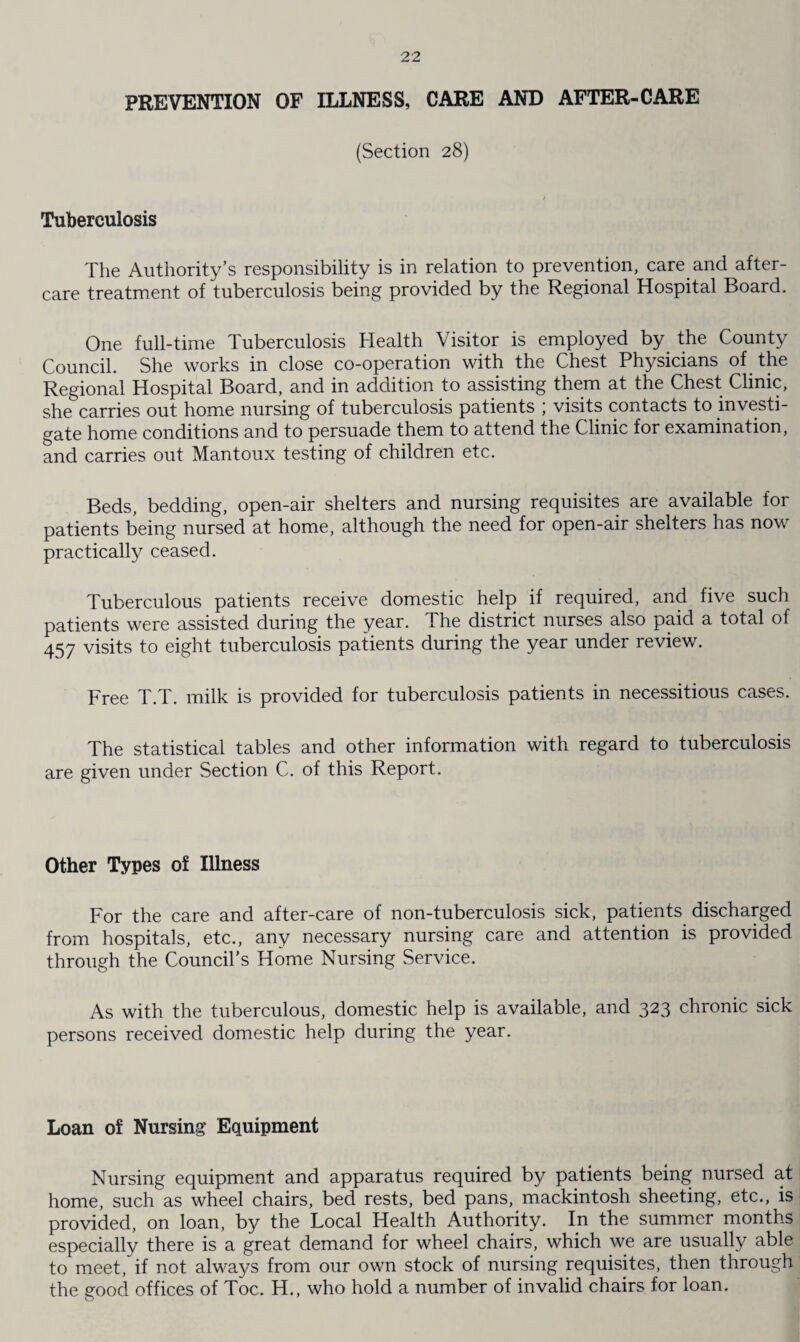 PREVENTION OF ILLNESS, CARE AND AFTER-CARE (Section 28) Tuberculosis The Authority’s responsibility is in relation to prevention, care and after¬ care treatment of tuberculosis being provided by the Regional Hospital Board. One full-time Tuberculosis Health Visitor is employed by. the County Council. She works in close co-operation with the Chest Physicians of the Regional Hospital Board, and in addition to assisting them at the Chest Clinic, she carries out home nursing of tuberculosis patients ; visits contacts to investi¬ gate home conditions and to persuade them to attend the Clinic for examination, and carries out Mantoux testing of children etc. Beds, bedding, open-air shelters and nursing requisites are available for patients being nursed at home, although the need for open-air shelters has now practically ceased. Tuberculous patients receive domestic help if required, and five such patients were assisted during the year. The district nurses also paid a total of 457 visits to eight tuberculosis patients during the year under review. Free T.T. milk is provided for tuberculosis patients in necessitious cases. The statistical tables and other information with regard to tuberculosis are given under Section C. of this Report. Other Types of Illness For the care and after-care of non-tuberculosis sick, patients discharged from hospitals, etc., any necessary nursing care and attention is provided through the Council’s Home Nursing Service. As with the tuberculous, domestic help is available, and 323 chronic sick persons received domestic help during the year. Loan of Nursing Equipment Nursing equipment and apparatus required by patients being nursed at home, such as wheel chairs, bed rests, bed pans, mackintosh sheeting, etc., is provided, on loan, by the Local Health Authority. In the summer months especially there is a great demand for wheel chairs, which we are usually able to meet, if not always from our own stock of nursing requisites, then through the good offices of Toe. H., who hold a number of invalid chairs for loan.