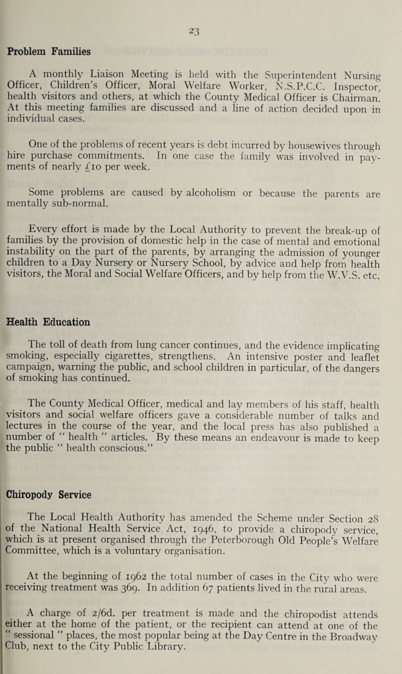 Problem Families A monthly Liaison Meeting is held with the Superintendent Nursing Officer, Children’s Officer, Moral Welfare Worker, N.S.P.C.C. Inspector, health visitors and others, at which the County Medical Officer is Chairman! At this meeting families are discussed and a line of action decided upon in individual cases. One of the problems of recent years is debt incurred by housewives through hire purchase commitments. In one case the family was involved in pay¬ ments of nearly £10 per week. Some problems are caused by alcoholism or because the parents are mentally sub-normal. Every effort is made by the Local Authority to prevent the break-up of families by the provision of domestic help in the case of mental and emotional instability on the part of the parents, by arranging the admission of younger children to a Day Nursery or Nursery School, by advice and help from health visitors, the Moral and Social Welfare Officers, and by help from the W.V.S. etc. Health Education The toll of death from lung cancer continues, and the evidence implicating smoking, especially cigarettes, strengthens. An intensive poster and leaflet campaign, warning the public, and school children in particular, of the dangers of smoking has continued. The County Medical Officer, medical and lay members of his staff, health visitors and social welfare officers gave a considerable number of talks and lectures in the course of the year, and the local press has also published a number of “ health ” articles. By these means an endeavour is made to keep the public “ health conscious.” Chiropody Service The Local Health Authority has amended the Scheme under Section 28 of the National Health Service Act, 1946, to provide a chiropody service, which is at present organised through the Peterborough Old People’s Welfare Committee, which is a voluntary organisation. At the beginning of 1962 the total number of cases in the City who were receiving treatment was 369. In addition 67 patients lived in the rural areas. A charge of 2/6d. per treatment is made and the chiropodist attends either at the home of the patient, or the recipient can attend at one of the “ sessional ” places, the most popular being at the Day Centre in the Broadway Club, next to the City Public Library.