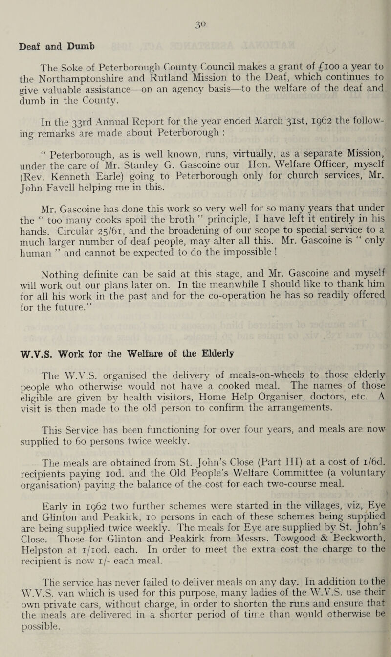 Deaf and Dumb The Soke of Peterborough County Council makes a grant of £100 a year to the Northamptonshire and Rutland Mission to the Deaf, which continues to give valuable assistance—on an agency basis—to the welfare of the deaf and dumb in the County. In the 33rd Annual Report for the year ended March 31st, 1962 the follow¬ ing remarks are made about Peterborough : “ Peterborough, as is well known, runs, virtually, as a separate Mission, under the care of Mr. Stanley G. Gascoine our Hon. Welfare Officer, myself (Rev. Kenneth Earle) going to Peterborough only for church services, Mr. John Favell helping me in this. Mr. Gascoine has done this work so very well for so many years that under the “ too many cooks spoil the broth ” principle, I have left it entirely in his hands. Circular 25/61, and the broadening of our scope to special service to a much larger number of deaf people, may alter all this. Mr. Gascoine is “ only human ” and cannot be expected to do the impossible ! Nothing definite can be said at this stage, and Mr. Gascoine and myself will work out our plans later on. In the meanwhile I should like to thank him for all his work in the past and for the co-operation he has so readily offered for the future.” W.V.S. Work for the Welfare of the Elderly The W.V.S. organised the delivery of meals-on-wheels to those elderly people who otherwise would not have a cooked meal. The names of those eligible are given by health visitors, Home Help Organiser, doctors, etc. A visit is then made to the old person to confirm the arrangements. This Service has been functioning for over four years, and meals are now supplied to 60 persons twice weekly. The meals are obtained from St. John’s Close (Part III) at a cost of i/6d. recipients paying iod. and the Old People’s Welfare Committee (a voluntary organisation) paying the balance of the cost for each two-course meal. Early in 1962 two further schemes were started in the villages, viz, Eye and Glinton and Peakirk, 10 persons in each of these schemes being supplied are being supplied twice weekly. The meals for Eye are supplied by St. John’s Close. Those for Glinton and Peakirk from Messrs. Towgood & Beckworth, Helpston at i/iod. each. In order to meet the extra cost the charge to the recipient is now 1/- each meal. The service has never failed to deliver meals on any day. In addition to the W.V.S. van which is used for this purpose, many ladies of the W.V.S. use their own private cars, without charge, in order to shorten the runs and ensure that the meals are delivered in a shorter period of time than would otherwise be possible.