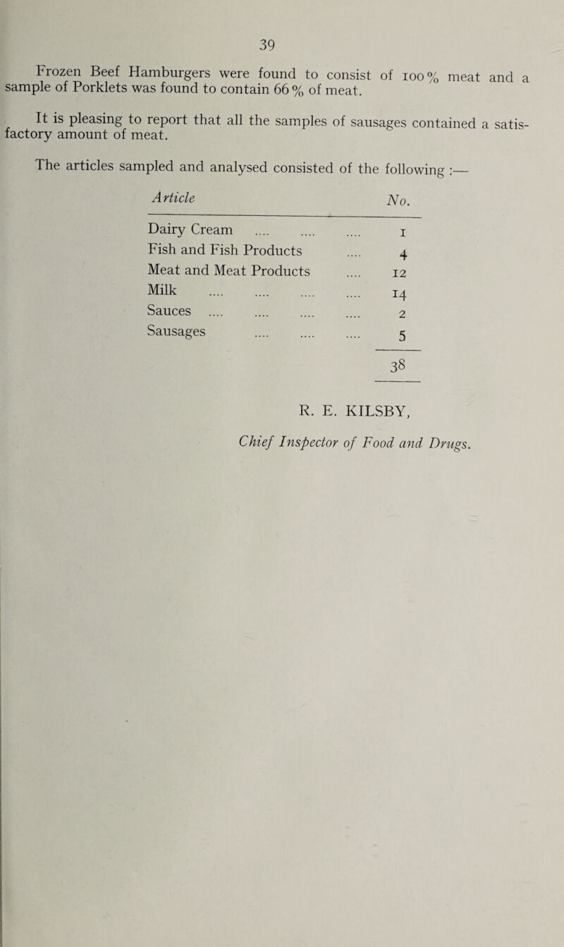 Frozen Beef Hamburgers were found to consist of ioo % meat and a sample of Porklets was found to contain 66% of meat. It is pleasing to report that all the samples of sausages contained a satis¬ factory amount of meat. The articles sampled and analysed consisted of the following :_ Article jVo. Dairy Cream . i Fish and Fish Products .... 4 Meat and Meat Products .... 12 Milk . I4 Sauces .... 2 Sausages .... .... .... c 38 R. E. KILSBY, Chief Inspector of Food and Drugs.