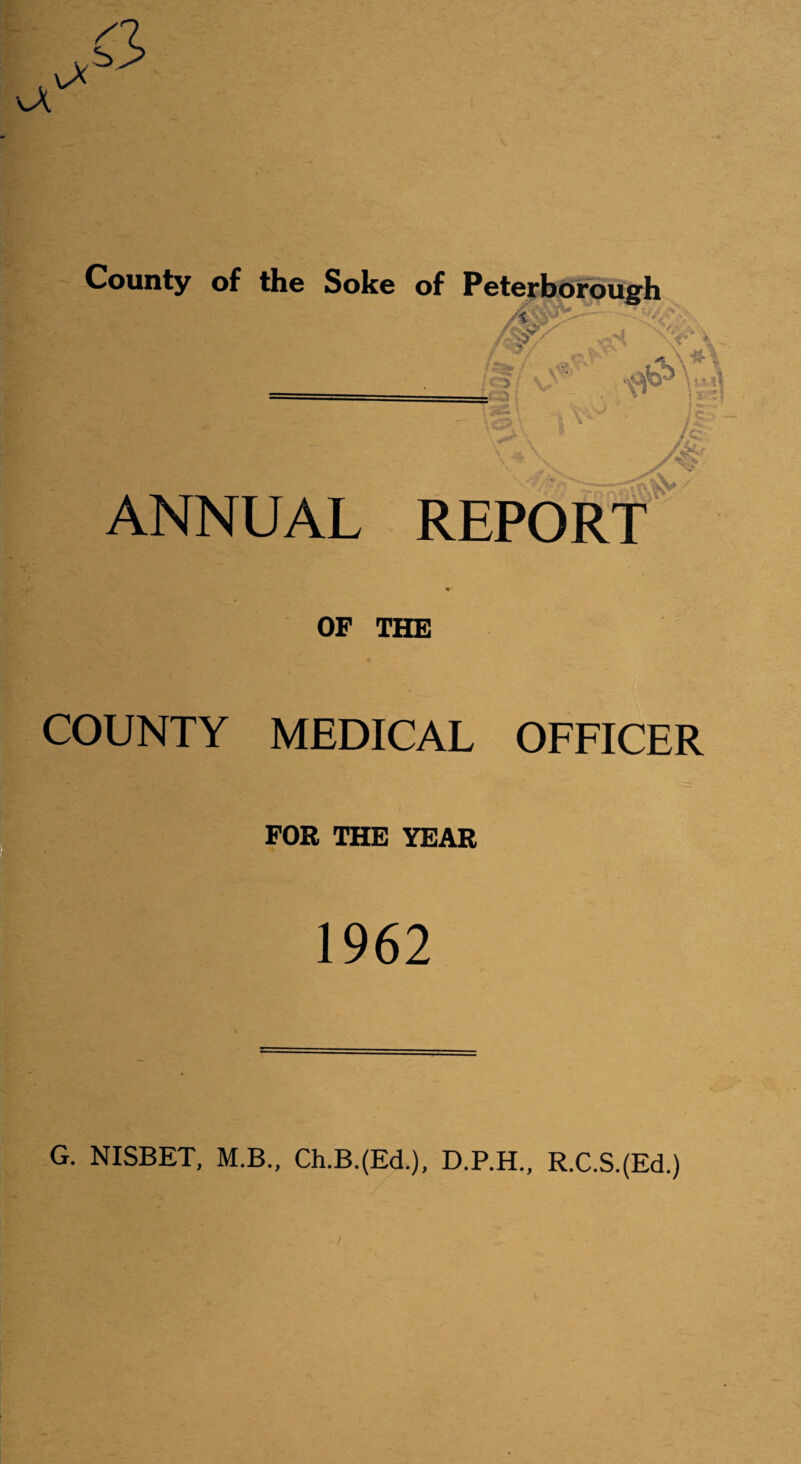 County of the Soke of Peterborough A / ;ilu ' \s53 ANNUAL REPORT OF THE COUNTY MEDICAL OFFICER IFOR THE YEAR 1962  '—“ G. NISBET, M.B., Ch.B.(Ed.), D.P.H., R.C.S.(Ed.) /