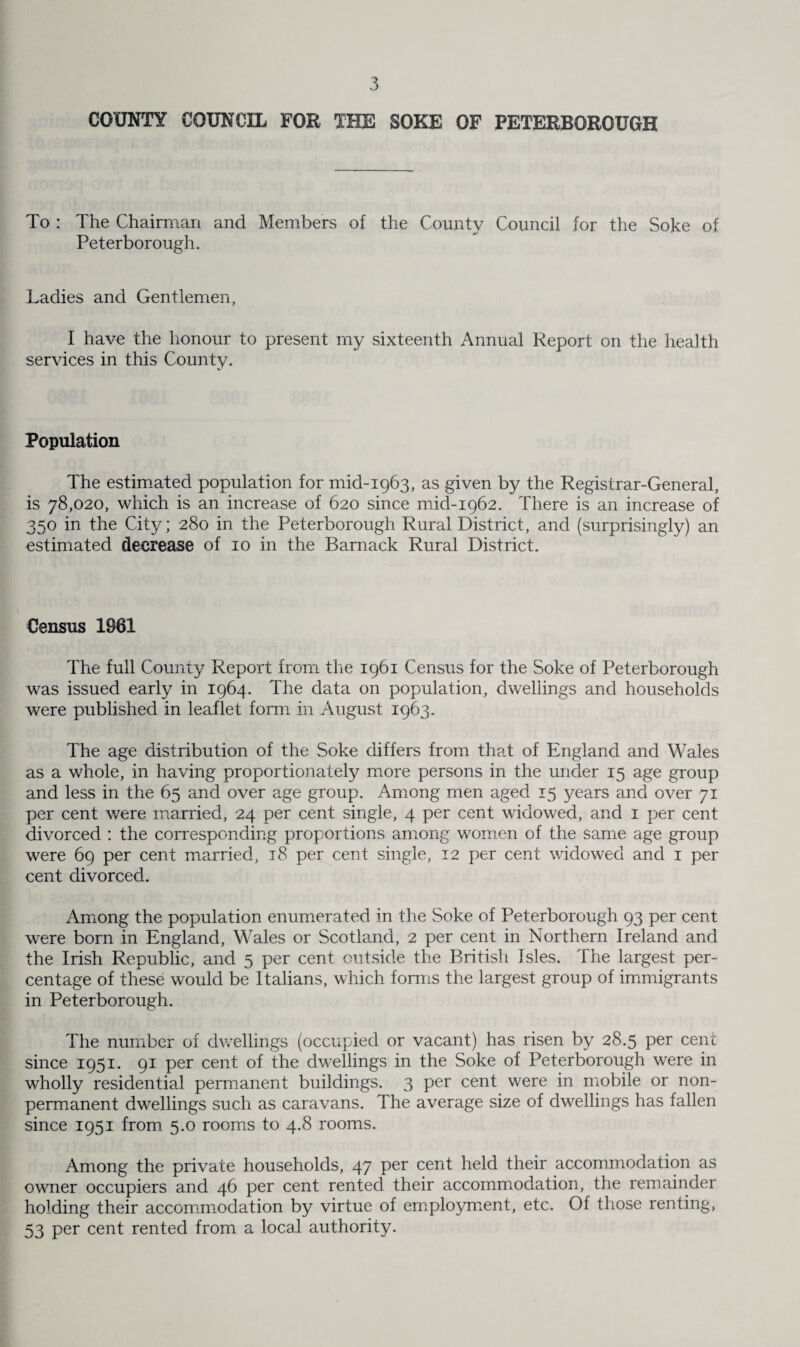 COUNTY COUNCIL FOR THE SOKE OF PETERBOROUGH To : The Chairman and Members of the County Council for the Soke of Peterborough. Ladies and Gentlemen, I have the honour to present my sixteenth Annual Report on the health services in this County. Population The estimated population for mid-1963, as given by the Registrar-General, is 78,020, which is an increase of 620 since mid-1962. There is an increase of 350 in the City; 280 in the Peterborough Rural District, and (surprisingly) an estimated decrease of 10 in the Barnack Rural District. Census 1861 The full County Report from, the 1961 Census for the Soke of Peterborough was issued early in 1964. The data on population, dwellings and households were published in leaflet form in August 1963. The age distribution of the Soke differs from that of England and Wales as a whole, in having proportionately more persons in the under 15 age group and less in the 65 and over age group. Among men aged 15 years and over 71 per cent were married, 24 per cent single, 4 per cent widowed, and 1 per cent divorced : the corresponding proportions among women of the same age group were 69 per cent married, 18 per cent single, 12 per cent widowed and 1 per cent divorced. Among the population enumerated in the Soke of Peterborough 93 per cent were born in England, Wales or Scotland, 2 per cent in Northern Ireland and the Irish Republic, and 5 per cent outside the British Isles. The largest per¬ centage of these would be Italians, which forms the largest group of immigrants in Peterborough. The number of dwellings (occupied or vacant) has risen by 28.5 per cent since 1951. 91 per cent of the dwellings in the Soke of Peterborough were in wholly residential permanent buildings. 3 per cent were in mobile or non¬ permanent dwellings such as caravans. The average size of dwellings has fallen since 1951 from 5.0 rooms to 4.8 rooms. Among the private households, 47 per cent held their accommodation as owner occupiers and 46 per cent rented their accommodation, the remainder holding their accommodation by virtue of employment, etc. Of those renting, 53 per cent rented from a local authority.