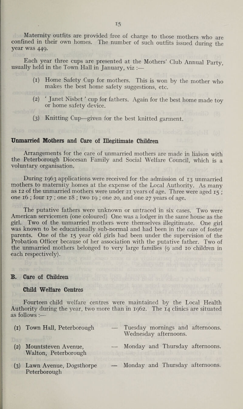 Maternity outfits are provided free of charge to those mothers who are confined in their own homes. The number of such outfits issued during the year was 449. Each year three cups are presented at the Mothers' Club Annual Party, usually held in the Town Hall in January, viz :— (1) Home Safety Cup for mothers. This is won by the mother who makes the best home safety suggestions, etc. (2) ' Janet Nisbet ’ cup for fathers. Again for the best home made toy or home safety device. (3) Knitting Cup—given for the best knitted garment. Unmarried Mothers and Care of Illegitimate Children Arrangements for the care of unmarried mothers are made in liaison with the Peterborough Diocesan Family and Social Welfare Council, which is a voluntary organisation. During 1963 applications were received for the admission of 13 unmarried mothers to maternity homes at the expense of the Local Authority. As many as 12 of the unmarried mothers were under 21 years of age. Three were aged 15 ; one 16 ; four 17 ; one 18 ; two 19 ; one 20, and one 27 years of age. The putative fathers were unknown or untraced in six cases. Two were American servicemen (one coloured) One was a lodger in the same house as the girl. Two of the unmarried mothers were themselves illegitimate. One girl was known to be educationally sub-normal and had been in the care of foster parents. One of the 15 year old girls had been under the supervision of the Probation Officer because of her association with the putative father. Two of the unmarried mothers belonged to very large families (9 and 10 children in each respectively). B. Care of Children Child Welfare Centres Fourteen child welfare centres were maintained by the Local Health Authority during the year, two more than in 1962. The 14 clinics are situated as follows :— (1) Town Hall, Peterborough (2) Mountsteven Avenue, Walton, Peterborough (3) Lawn Avenue, Dogsthorpe Peterborough Tuesday mornings and afternoons. Wednesday afternoons. Monday and Thursday afternoons. Monday and Thursday afternoons.