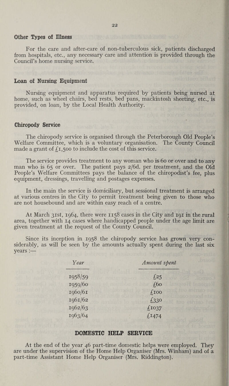 Other Types of Illness For the care and after-care of non-tuberculous sick, patients discharged from hospitals, etc., any necessary care and attention is provided through the Council’s home nursing service. Loan of Nursing Equipment Nursing equipment and apparatus required by patients being nursed at home, such as wheel chairs, bed rests, bed pans, mackintosh sheeting, etc., is provided, on loan, by the Local Health Authority. Chiropody Service The chiropody service is organised through the Peterborough Old People’s Welfare Committee, which is a voluntary organisation. The County Council made a grant of £1,500 to include the cost of this service. The service provides treatment to any woman who is 60 or over and to any man who is 65 or over. The patient pays 2/6d. per treatment, and the Old People’s Welfare Committees pays the balance of the chiropodist’s fee, plus equipment, dressings, travelling and postages expenses. In the main the service is domiciliary, but sessional treatment is arranged at various centres in the City to permit treatment being given to those who are not housebound and are within easy reach of a centre. At March 31st, 1964, there were 1158 cases in the City and 191 in the rural area, together with 14 cases where handicapped people under the age limit are given treatment at the request of the County Council. Since its inception in 1958 the chiropody service has grown very con¬ siderably, as will be seen by the amounts actually spent during the last six years:— Year Amount spent 1958/59 £25 1959/60 £60 1960/61 £100 1961/62 £330 1962/63 £1037 1963/64 £j474 DOMESTIC HELP SERVICE At the end of the year 46 part-time domestic helps were employed. They are under the supervision of the Home Help Organiser (Mrs. Winham) and of a part-time Assistant Home Help Organiser (Mrs. Riddington).