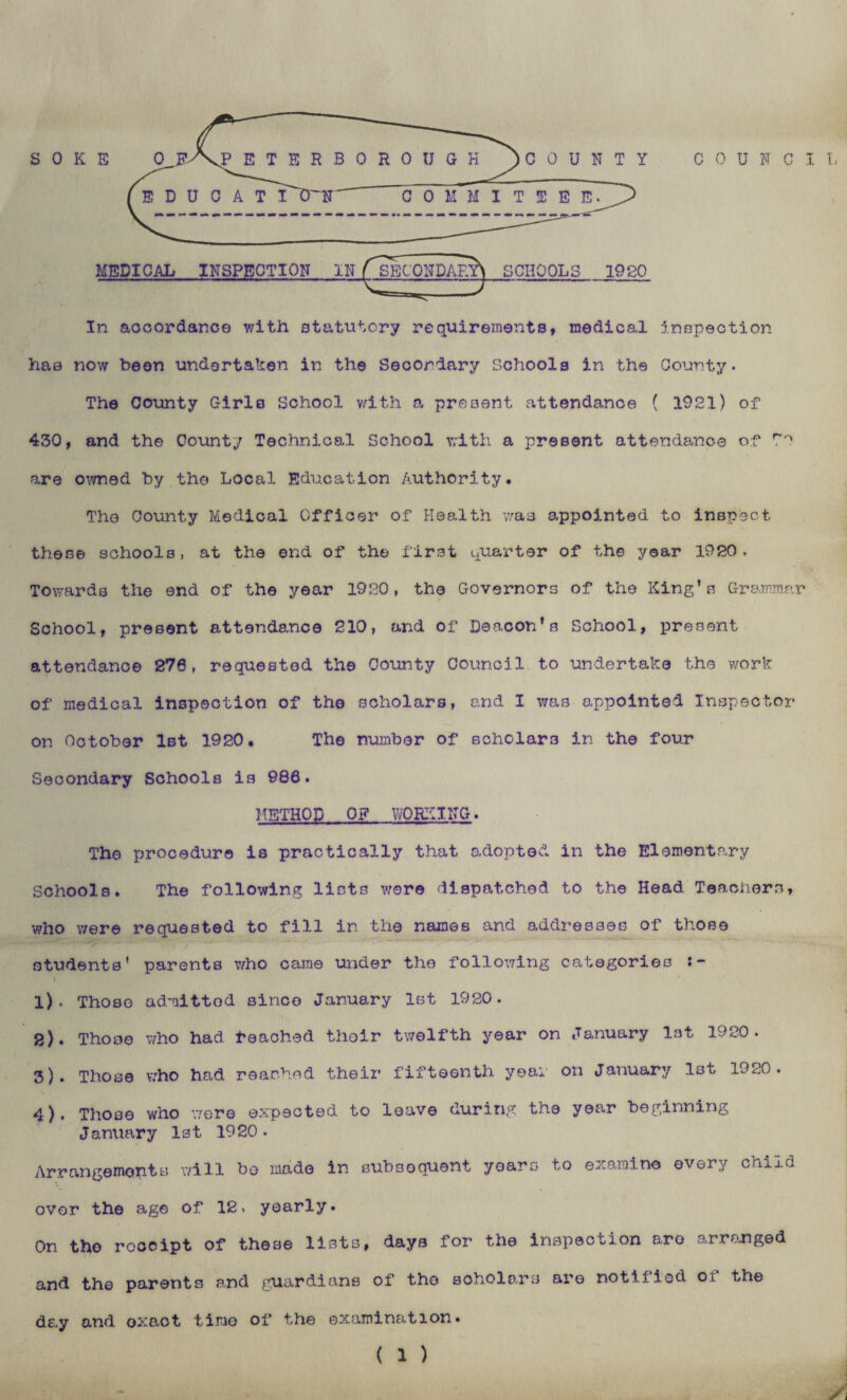 MEDICAL INSPECTION IN ( SECONDARY^ SCHOOLS 1920 In accordance with statutory requirements, medical inspection has now been undertaken in the Secondary Schools in the County. The County Girls School with a present attendance ( 1921) of 430, and the County Technical School with a present attendance of r'' are owned by the Local Education Authority. The County Medical Officer of Health was appointed to inspect these schools, at the end of the first quarter of the year 1920. Towards the end of the year 1920, the Governors of the King’s Grammar School, present attendance 210, and of Deacon’s School, present attendance 270, requested the County Council to undertake the work of medical inspection of the scholars, and I was appointed Inspector on October 1st 1920. The number of scholars in the four Secondary Schools is 986. METHOD OF WORKING. The procedure is practically that adopted in the Elementary Schools. The following lists were dispatched to the Head Teachers, who were requested to fill in the names and addresses of those students' parents who came under the following categories i- \ 1) , Thoso admittod since January 1st 1920. 2) . Those who had reached thoir twelfth year on January 1st 1920. 3) . Those who had reached their fifteenth yea: on January l3t 1920. 4) , Those who were expected to leave during the year beginning January 1st 1920• Arrangements will be made in subsequent years to examine every child over the age of 12, yearly. On tho receipt of these lists, days for the inspection aro arranged and the parents and guardians of tho scholars are notified of the day and oxact time of the examination. ( 1 ) ✓