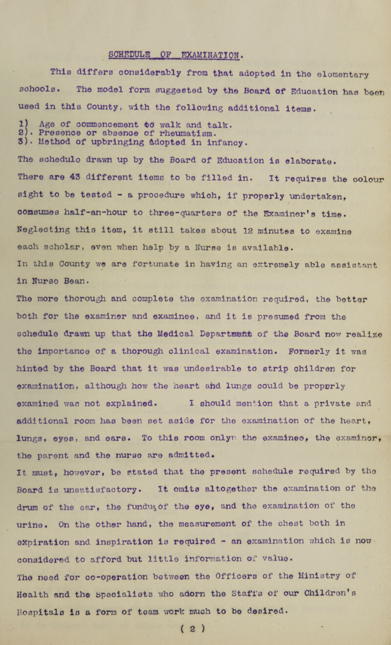 SCHEDULE OF EXAMINATION. This differs considerably from that adopted in the elomentary schools. The model form suggested by the Board of Education has been used in this County, with the following additional items. 1) Age of commencement <bo’ walk and talk. 2) . Presence or absenoe of rheumatism. 3) . Method of upbringing Adopted in infancy. The schedulo drawn up by the Board of Education is elaborate. There are 43 different items to be filled in. It requires the oolour sight to be tested - a procedure whioh, if properly undertaken, consumes half-an-hour to three-quarters of the Examiner's time. Neglecting this item, it still takes about 12 minutes to examine each scholar, even when help by a Nurse is available. In this County we are fortunate in having an extremely able assistant in Nurso Bean. The more thorough and complete the examination required, the better both for the examiner and examinee, and it is presumed from the schedule drawn up that the Medical Department of the Board now realize the importance of a thorough clinical examination. Formerly it was hinted by the Board that it was undesirable to strip children for examination, although how the heart ahd lungs could be propprly examined was not explained. I should mention that a private and * * additional room has been set aside for the examination of the heart, lungs, eyes, and oars. To this room onlyr the examineo, the examiner, the parent and the nurso are admitted. It must, however, be stated that the present schedule required by the Board is unsatisfactory. It omits altogether the examination of the drum of the ear, the fundu^of the eye, and the examination of the urine. On the other hand, the measurement of the che3t both in expiration and inspiration is required - an examination which is now considered to afford but little information of value. The need for co-operation between the Officers of the Ministry of Health and the specialists who adorn the Staffs of our Children’s Hospitals is a form of team, work much to be desired.