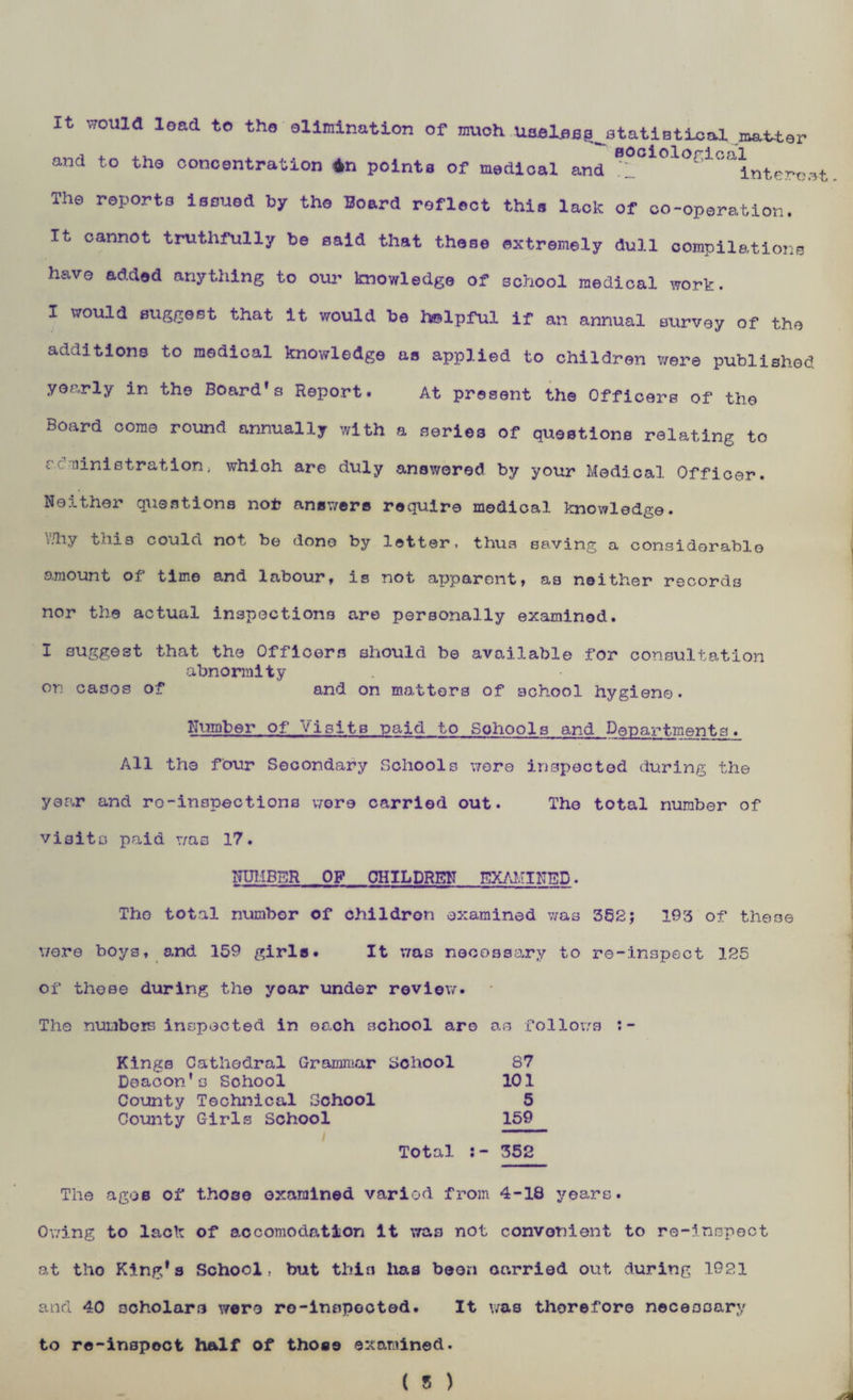It would lead to the elimination of much Useless ^statistical master and to the concentration 4n points of medical and *1° olo^lca^nte^ The reports issued by the Board reflect this lack of co-operation. It cannot truthfully be said that these extremely dull compilations have added anything to our knowledge of school medical work. I would suggest that it would be helpful if an annual survey of the additions to medical knowledge as applied to children were published yearly in the Board’s Report. At present the Officers of the Board come round annually with a series of questions relating to ccministration> whioh are duly answered by your Medical Officer. Neither questions not answers require medical knowledge. \7hy this could not be done by letter, thus saving a considerable amount of time and labour, is not apparent, as neither records nor the actual inspections are personally examined. I suggest that the Officers should be available for consultation abnormity on cases of and on matters of school hygiene• Number of Visits paid to Sohools and Departments. All the four Secondary Schools wore inspected during the year and ro-inspections wore carried out. The total number of visits paid was 17. NUMBER OF CHILDREN EXAMINED. The total number of children examined was 352; 193 of these v/e.re boys, and 159 girls. It was necessary to re-inspect 125 of those during the year under review. The numbers inspected in each school are o.s follows :- Kings Cathedral Grammar School 87 Deacon's Sohool 101 County Technical School 5 County Girls School 159 / Total 352 The ages of those examined variod from 4-18 years. Owing to lack of accomodation it was not convenient to re-inspect at tho King*a School, but thin lias boon carried out during 1921 and 40 scholars were ro-innpocted. It was therefore necessary to re-inspect half of those examined.