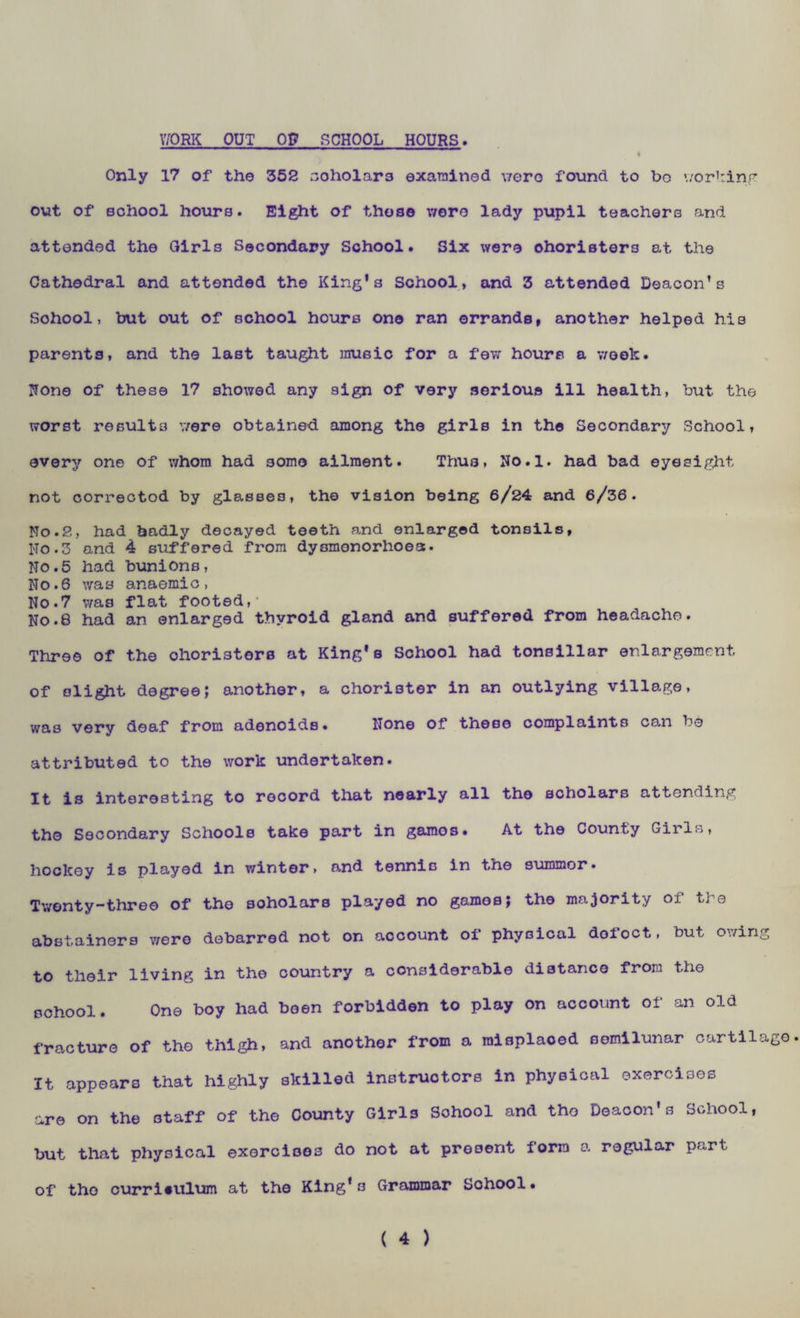 WORK OUT OP SCHOOL HOURS. Only 17 of the 352 scholars examined were found to bo working out of school hours. Eight of those wore lady pupil teachers and attended the Girls Secondary School. Six were ohoristers at the Cathedral and attended the King's School, and 3 attended Deacon’s School, but out of school hours ono ran errands, another helped his parents, and the last taught music for a few hours a week. None of these 17 showed any sign of very serious ill health, but the worst results were obtained among the girls in th© Secondary School, every one of whom had some ailment. Thus, No.l. had bad eyesight not correctod by glasses, the vision being 6/24 and 6/36. No.2, had badly decayed teeth and enlarged tonsils, Ho.3 and 4 suffered from dysmonorhoest. No.5 had bunions, No.6 was anaemic, No.7 was flat footed,* No.8 had an enlarged thyroid gland and suffered from headache. Three of the ohoristers at King's School had tonsillar enlargement of slight degree; another, a chorister in an outlying village, was very deaf from adenoids. None of these complaints ce-n be attributed to the work undertaken. It is interesting to record that nearly all the scholars attending tho Secondary Schools take part in gamos. At the County Girls, hockey is played in winter, and tennis in the summer. Twenty-three of the soholars played no gamos; the majority of the abstainers v/ere debarred not on account of physical dol'oct, but owing to their living in the country a considerable distance from the school. One boy had been forbidden to play on account of an old fracture of the thigh, and another from a raisplaoed semilunar cartilage. It appears that highly skilled instructors in physical exercises are on the staff of the County Girls School and tho Deacon's School, but that physical exercises do not at present form a regular part of tho curriculum at the King's Grammar School.