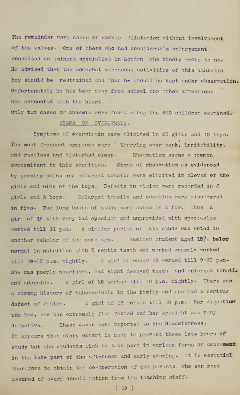 Tho remainder woro oasoo of simplo dilatation without involvement of tho valves. One of these who had considerable enlargement consulted an eminent specialist in London who kindly wrote to do. Ho advised that the somewhat atrenuous activities of this athletic boy should be restrained and that ho should be kopt under observation. Unfortunately he has been away from school for other affections not connected with the heart. Only two cases of anaemia were found among tho 352 children examined.' SIGNS OF OVERSTRAIN. Symptoms of overstrain were elicited in 23 girls and 13 boys. Tho most frequent symptoms wore ! Worrying over work, irritability, and restless and disturbed sleep. Rheumatism fieoms a common concomitant to this condition. Signs of rheumatism as evidenced by growing pains and enlarged tonsils were elicited in oleven of tho girls and nine of the boys. Defects in vision were recorded in 6 girls and 3 boys. Enlarged tonsils and adenoids were discovered in fivo. Too long hours of study wore noted in a fow. Thus> a girl of 16 with very bad eyesight and unprovided with spectacles worked till 11 p.m. A similar period of lato study was noted in another scholar of the same ago. Another student aged 15f, below normal in nutrition with 5 septic teeth and marked anaemia worked till 10-50 p.m. nightly. A girl of under 13 worked till 9-30 p.m. She was poorly nourished, had eight, decayed teeth, and enlarged tohslXs and adenoids. A girl of tl6 worked till 10 p.m. nightly. There was a strong history of tuberculosis in tno family and she had a serious defect of vision* A girl of 12 worked till 10 p.m. Her digesticiT was bad, she was extremely flat footed and her eyesight was very defective. These wases were reported to the Headmistress. It appears that every effort is made to prevent these late hours of study but tho students wish to take part in various forms of amusement:, in tho late part of tho afternoon and early evening. It is essential, therefore to obtain the co-operation of the parents, who wan rest assured of oVGry consideration from the teaching staff. ( 10 )