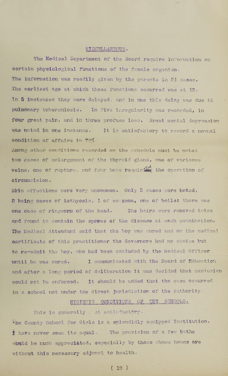 MISCELLANEOUS. The Medical Department of the Board require information on certain physiological functions of the female organism. The information was readily given by the parents in 51 cases. The earliest age at which these functions occurred was at 13. In 5 instances they were delayed, and in one this delay was due to pulmonary tuberculosis. In five irregularity was recorded, in four great pain, and in three profuse lose. Croat mental depression was noted in one instance- It is satisfactory to record a normal condition of affairs in 70^• Among other conditions recorded on tho schedule must be noted two cases of enlargement of the thyroid gland, one of varicose jlA veins, one of rupture, and four ber-s frequiriaas; the operation of circumcision. Skin affections were very uncommon. Only 5 cases were hotod, 2 being oases of icthyosis, 1 of ec zema, one of boils: there was one case of ringworm of the head. The hairs were removed, twice and found to contain the spores of the disease at each examination. The Medical Attendant said that the boy was cured and on the medical certificate of this practitioner the Governors had no choice but to re-admit the boy, who had boon excluded by the Medical Officer until he was cured. X communicated with the Board of Education and after a long period of deliberation it was decided that exclusion could not be enforced. It should be added that the case occurred in a school not under the direct jurisdiction of the Authority. HYGIENIC_CONDITIONS 0? THE_SCHOOLS. This is generally .. st satisfactory. xhe County School for Girls is a splendidly equipped Institution. J have never seen its oqual* The provision Of a few batiis whuld be much appreciated, especially by those whose hones are without this necessary adjunct to health*