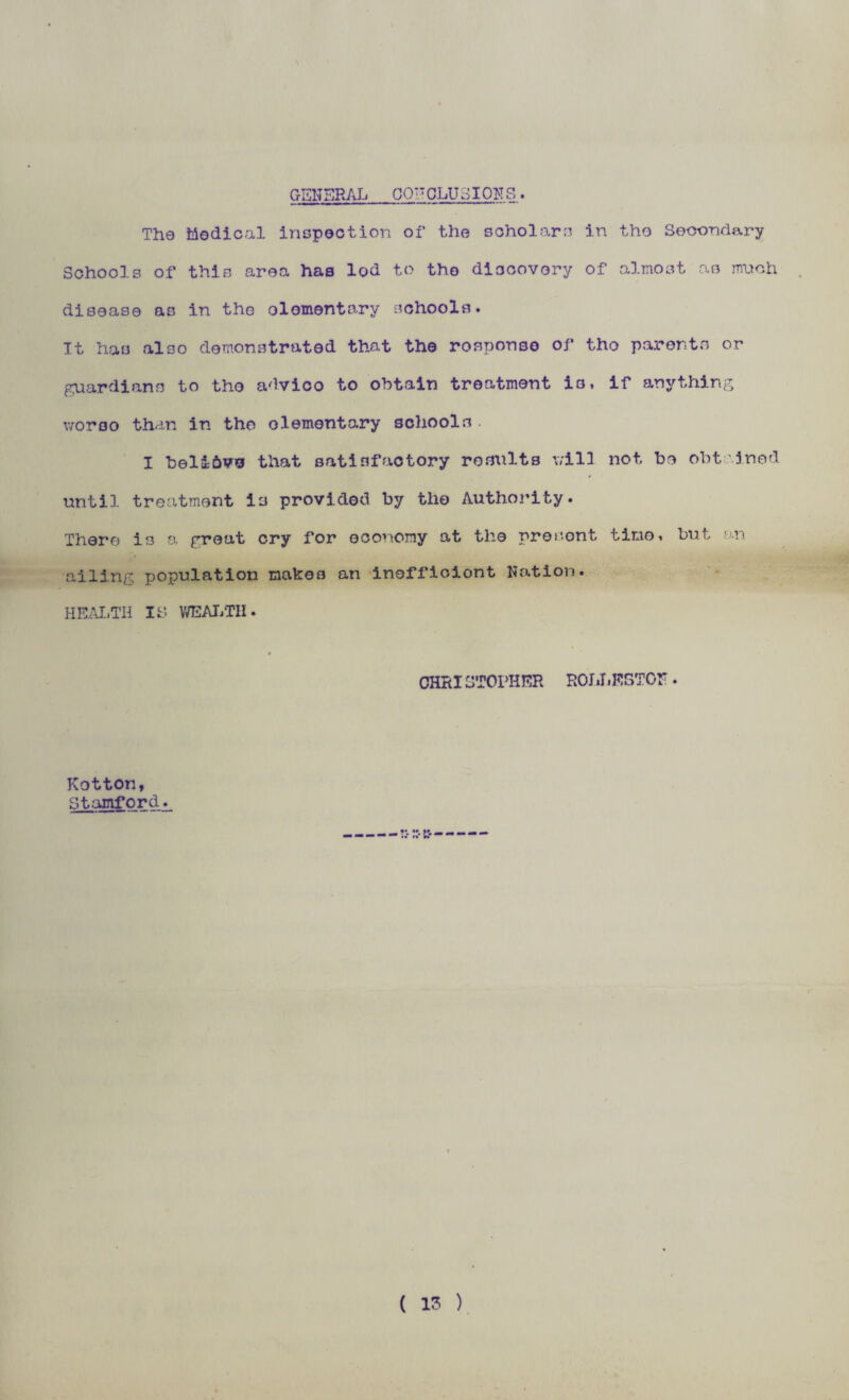 GENERAL 00IT QLU 3I Off S . The Medical inspection of the scholars in the Secondary Schools of thin area has lod to the discovery of almost ae much disease as in the elementary schools. It has also demonstrated that the response of tho parents or guardians to tho advico to obtain treatment is, if anything woroo than in tho elementary schools I beli&vs that satisfactory results will not be obtained until treatment is provided by tho Authority. There is a great cry for economy at the present time, but an ailing population makes an inoffioiont Nation* HEALTH IS WEALTH. CHRI3T0PHER ROJ JiESTOF • Kotton, Stanford. -- c-