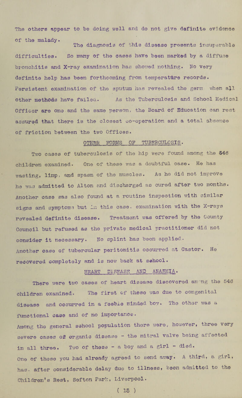 The others appear to be doing well and do not give definite evidence of the malady. The diagnosis of this disease presents insuperable difficulties. Bo many of the cases have been marked by a diffuse bronchitis and X-ray examination has showed nothing. No very definite help has been forthcoming from temperature records. Persistent examination of the sputum has revealed the germ when ajl other methods have failed. As the Tuberculosis and School Medical Officor are one and the same person, the Board of Education can rest assured that there is the closest co-operation and a total absence of friction between the two Offices. OTHFJR FORMS OF TUBERCULOSIS. Two cases of tuberculosis of the hip were found among the 546 children examined. One of these was a doubtful case. He has wasting, limp, and spasm of the muscles. As he did not improve ha was admitted to Alton and discharged as cured after two months. Another case was also found at a routine inspection with similar signs and symptoms but in this case, examination with the X-rays revealed definite disease. Treatment was offered by the bounty Council but refused as the private medical practitioner did not consider it necessary. No splint has been applied. Another case of tubercular peritonitis occurred at Castor. He recovered completely and is now back at sehool. HEART DISEASE AND ANAEMIA. There were tv/n cases of heart disease discovered am 'ng the ^-4b children examined. The first of theso was due to congenital disease and occurred in a feeble minded boy. The other was a functional case and of no importance. Among the general school population there were, however, three very severe cases of organic disease - the mitral valve being ailected in all three. Two of these - a boy and a girl - died. One of those you had already agreed to send away. A third, a girl, has, after considerable delay duo to illness, seen admitted to tho Children’s Rest, Softon Par!:, Liverpool. ( 15 )
