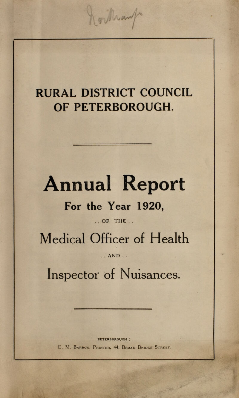 RURAL DISTRICT COUNCIL OF PETERBOROUGH. Annual Report For the Year 1920, . . OF THE . . Medical Officer of Health ..AND . . Inspector of Nuisances. PETERBOROUGH I E. M. Barron, Printer, 44, Broad Bridge Street.
