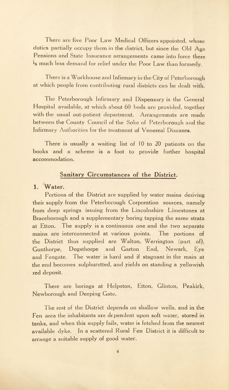 There are five Poor Law Medical Officers appointed, whose duties partially occupy them in the district, but since the Old Age Pensions and State Insurance arrangements came into force there *s much less demand for relief under the Poor Law than formerly. 1 here is a Workhouse and Infirmary in the City of Peterborough at which people from contributing rural districts can be dealt with. The Peterborough Infirmary and Dispensary is the General Hospital available, at which about 60 beds are provided, together with the usual out-patient department. Arrangements are made between the County Council of the Soke of Peterborough and the Infirmary Authorities for the treatment of Venereal Diseases. There is usually a waiting list of 10 to 20 patients on the books and a scheme is a foot to provide further hospital accommodation. Sanitary Circumstances of the District. 1. Water. Portions of the District are supplied by water mains deriving their supply from the Peterborough Corporation sources, namely from deep springs issuing from the Lincolnshire Limestones at Braceborough and a supplementary boring tapping the same strata at Etton. The supply is a continuous one and the two separate mains are interconnected at various points. The portions of the District thus supplied are Walton, Werrington (part of), Gunthorpe, Dogsthorpe and Garton End, Newark, Eye and Fengate. The water is hard and if stagnant in the main at the end becomes sulphuretted, and yields on standing a yellowish red deposit. There are borings at Helpston, Etton, Glinton, Peakirk, Newborough and Deeping Gate. The rest of the District depends on shallow wells, and in the Fen area the inhabitants are dependent upon soft water, stored in tanks, and when this supply fails, water is fetched from the nearest available dyke. In a scattered Rural Fen District it is difficult to arrange a suitable supply of good water.