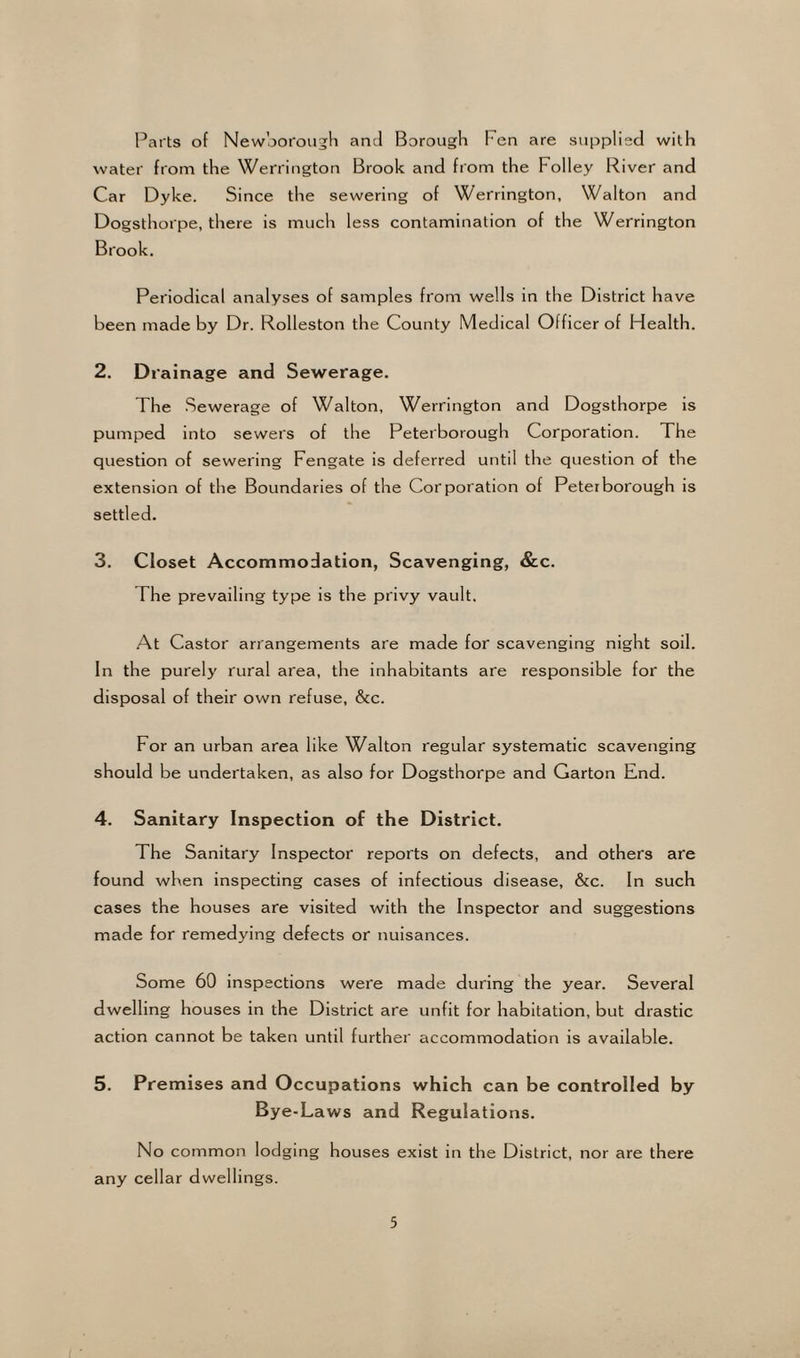 Parts of Newborough and Borough l en are supplied with water from the Wellington Brook and from the Folley River and Car Dyke. Since the sewering of Werrington, Walton and Dogsthorpe, there is much less contamination of the Werrington Brook. Periodical analyses of samples from wells in the District have been made by Dr. Rolleston the County Medical Officer of Health. 2. Drainage and Sewerage. The Sewerage of Walton, Werrington and Dogsthorpe is pumped into sewers of the Peterborough Corporation. The question of sewering Fengate is deferred until the question of the extension of the Boundaries of the Corporation of Peterborough is settled. 3. Closet Accommodation, Scavenging, &c. The prevailing type is the privy vault. At Castor arrangements are made for scavenging night soil. In the purely rural area, the inhabitants are responsible for the disposal of their own refuse, &c. For an urban area like Walton regular systematic scavenging should be undertaken, as also for Dogsthorpe and Garton End. 4. Sanitary Inspection of the District. The Sanitary Inspector reports on defects, and others are found when inspecting cases of infectious disease, &c. In such cases the houses are visited with the Inspector and suggestions made for remedying defects or nuisances. Some 60 inspections were made during the year. Several dwelling houses in the District are unfit for habitation, but drastic action cannot be taken until further accommodation is available. 5. Premises and Occupations which can be controlled by Bye-Laws and Regulations. No common lodging houses exist in the District, nor are there any cellar dwellings.