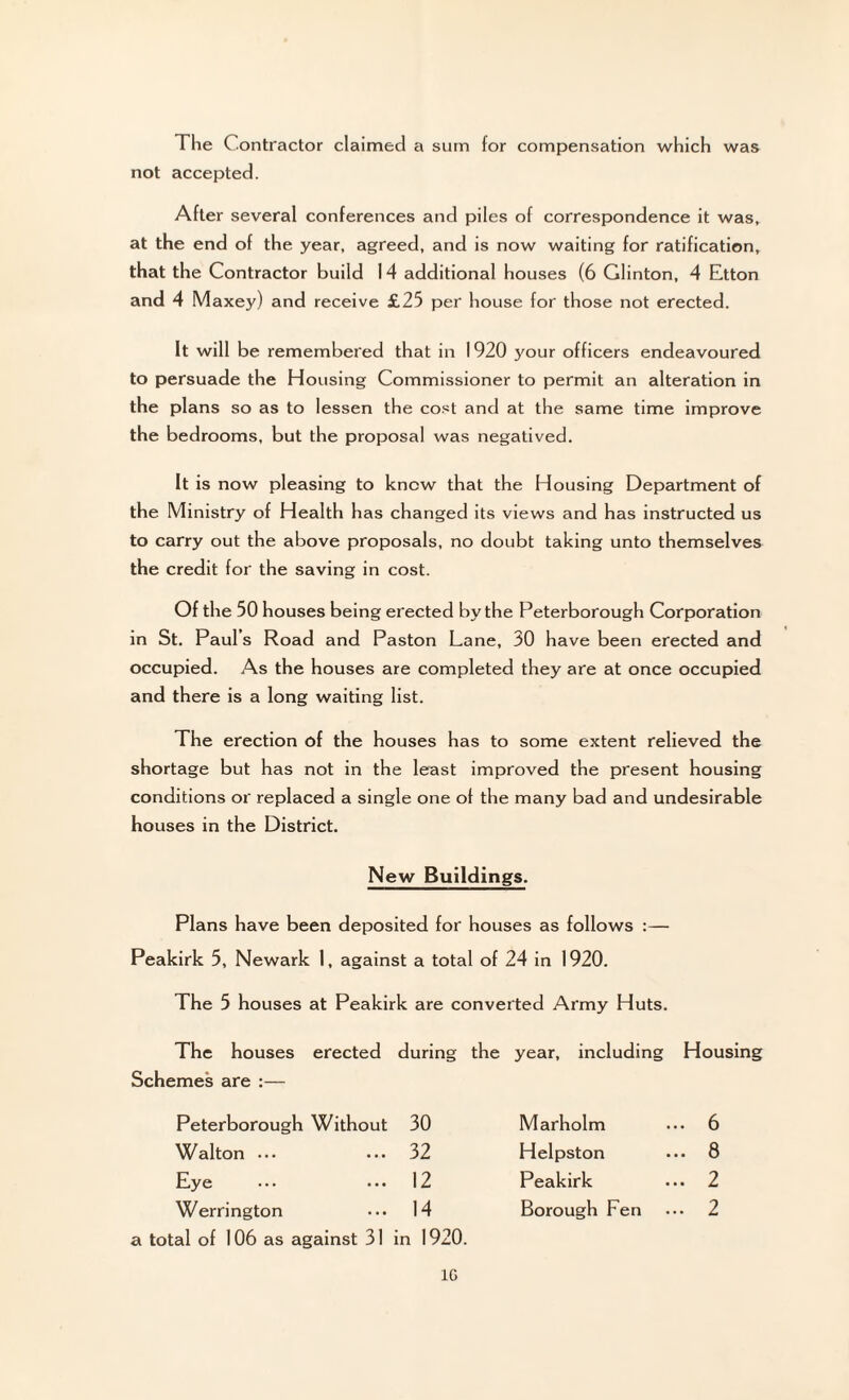 The Contractor claimed a sum for compensation which was not accepted. After several conferences and piles of correspondence it was, at the end of the year, agreed, and is now waiting for ratification, that the Contractor build 14 additional houses (6 Glinton, 4 Etton and 4 Maxey) and receive £25 per house for those not erected. It will be remembered that in 1920 your officers endeavoured to persuade the Housing Commissioner to permit an alteration in the plans so as to lessen the cost and at the same time improve the bedrooms, but the proposal was negatived. It is now pleasing to know that the Housing Department of the Ministry of Health has changed its views and has instructed us to carry out the above proposals, no doubt taking unto themselves the credit for the saving in cost. Of the 50 houses being erected by the Peterborough Corporation in St. Paul’s Road and Paston Lane, 30 have been erected and occupied. As the houses are completed they are at once occupied and there is a long waiting list. The erection of the houses has to some extent relieved the shortage but has not in the least improved the present housing conditions or replaced a single one of the many bad and undesirable houses in the District. New Buildings. Plans have been deposited for houses as follows :— Peakirk 5, Newark 1, against a total of 24 in 1920. The 5 houses at Peakirk are converted Army Huts. The houses erected during the Schemes are :— year, including Housing Peterborough Without 30 Marholm .. 6 Walton ... ... 32 Helpston .. 8 Eye ... 12 Peakirk .. 2 Werrington ••• 14 a total of 106 as against 31 in 1920. Borough Fen .. 2 1G