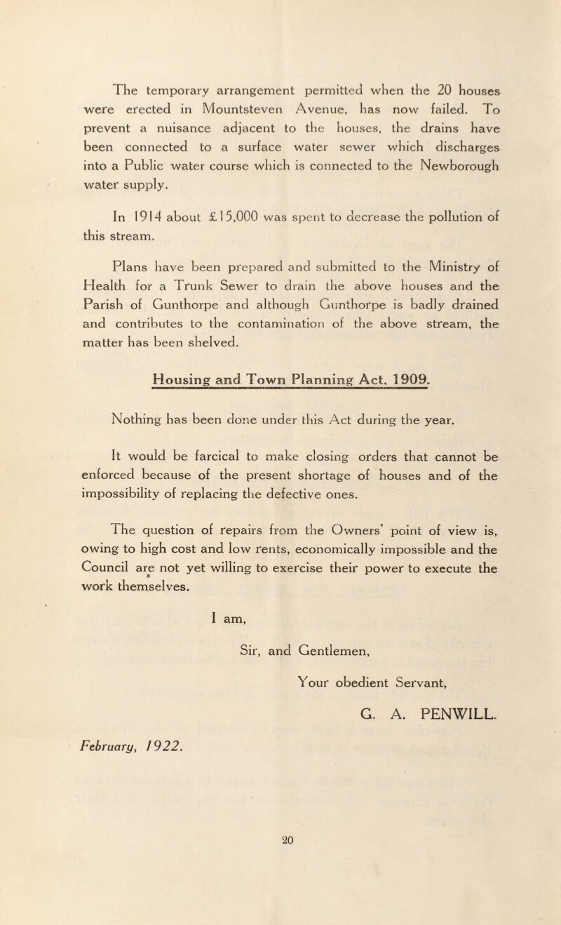 were erected in Mountsteven Avenue, has now failed. To prevent a nuisance adjacent to the houses, the drains have been connected to a surface water sewer which discharges into a Public water course which is connected to the Newborough water supply. In 1914 about £15,000 was spent to decrease the pollution of this stream. Plans have been prepared and submitted to the Ministry of Health for a Trunk Sewer to drain the above houses and the Parish of Gunthorpe and although Gunthorpe is badly drained and contributes to the contamination of the above stream, the matter has been shelved. Housing and Town Planning Act. 1909. Nothing has been done under this Act during the year. It would be farcical to make closing orders that cannot be enforced because of the present shortage of houses and of the impossibility of replacing the defective ones. The question of repairs from the Owners’ point of view is, owing to high cost and low rents, economically impossible and the Council are not yet willing to exercise their power to execute the work themselves. I am, Sir, and Gentlemen, Your obedient Servant, G. A. PENWILL. February, / 922. 20