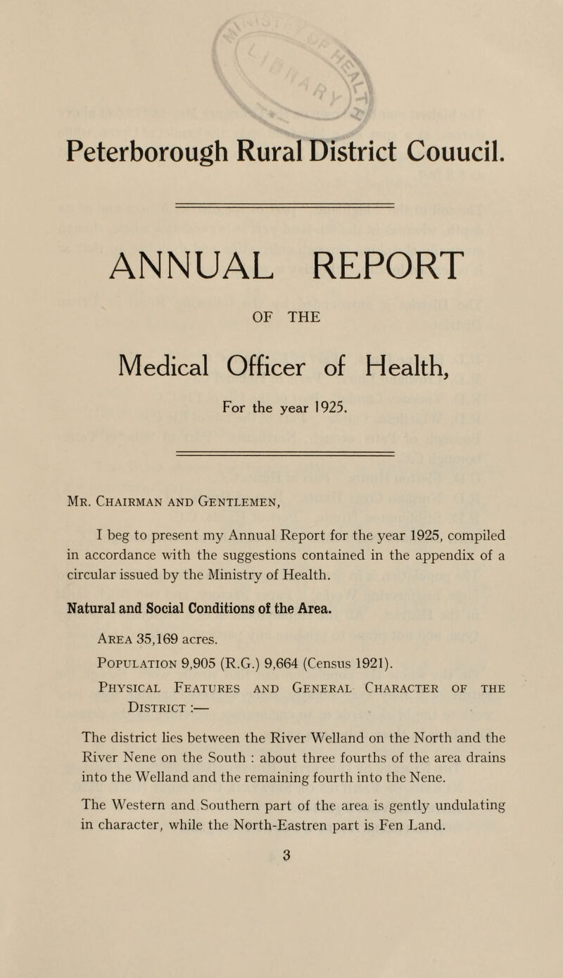 Peterborough Rural District Couucil ANNUAL REPORT OF THE Medical Officer of Health, For the year 1925. Mr. Chairman and Gentlemen, I beg to present my Annual Report for the year 1925, compiled in accordance with the suggestions contained in the appendix of a circular issued by the Ministry of Health. Natural and Social Conditions of the Area. Area 35,169 acres. Population 9,905 (R.G.) 9,664 (Census 1921). Physical Features and General Character of the District :— The district lies between the River Welland on the North and the River Nene on the South : about three fourths of the area drains into the Welland and the remaining fourth into the Nene. The Western and Southern part of the area is gently undulating in character, while the North-Eastren part is Fen Land.