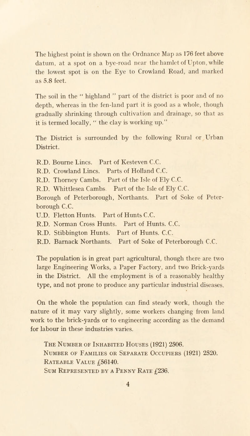 The highest point is shown on the Ordnance Map as 176 feet above datum, at a spot on a bye-road near the hamlet of Upton, while the lowest spot is on the Eye to Crowland Road, and marked as 5.8 feet. The soil in the “ highland ” part of the district is poor and of no depth, whereas in the fen-land part it is good as a whole, though gradually shrinking through cultivation and drainage, so that as it is termed locally, “ the clay is working up.” The District is surrounded by the following Rural or Urban District. R.D. Bourne Lines. Part of Kesteven C.C. R.D. Crowland Lines. Parts of Holland C.C. R.D. Thorney Cambs. Part of the Isle of Ely C.C. R.D. Whittlesea Cambs Part of the Isle of Ely C.C. Borough of Peterborough, Northants. Part of Soke of Peter¬ borough C.C. U.D. Fletton Hunts. Part of Hunts C.C. R.D. Norman Cross Hunts. Part of Hunts. C.C. R.D. Stibbington Hunts. Part of Hunts. C.C. R.D. Barnack Northants. Part of Soke of Peterborough C.C. The population is in great part agricultural, though there are two large Engineering Works, a Paper Factory, and two Brick-yards in the District. All the employment is of a reasonably healthy type, and not prone to produce any particular industrial diseases. On the whole the population can find steady work, though the nature of it may vary slightly, some workers changing from land work to the brick-yards or to engineering according as the demand for labour in these industries varies. The Number of Inhabited Houses (1921) 2506. Number of Families or Separate Occupiers (1921) 2520. Rateable Value £56140. Sum Represented by a Penny Rate £236.