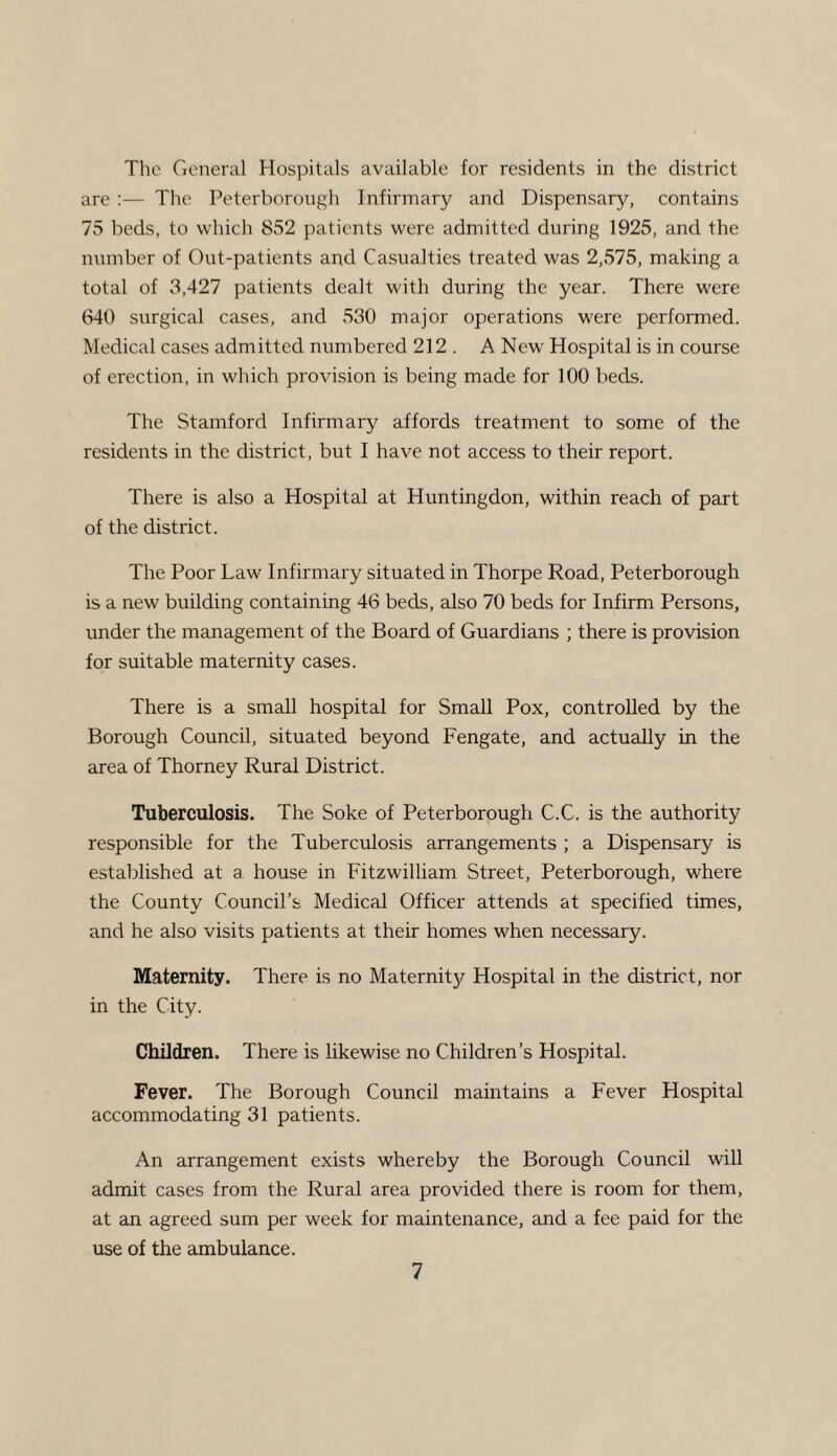 The General Hospitals available for residents in the district are :— The Peterborough Infirmary and Dispensary, contains 75 beds, to which 852 patients were admitted during 1925, and the number of Out-patients and Casualties treated was 2,575, making a total of 3,427 patients dealt with during the year. There were 640 surgical cases, and 530 major operations were performed. Medical cases admitted numbered 212 . A New Hospital is in course of erection, in which provision is being made for 100 beds. The Stamford Infirmary affords treatment to some of the residents in the district, but I have not access to their report. There is also a Hospital at Huntingdon, within reach of part of the district. The Poor Law Infirmary situated in Thorpe Road, Peterborough is a new building containing 46 beds, also 70 beds for Infirm Persons, under the management of the Board of Guardians ; there is provision for suitable maternity cases. There is a small hospital for Small Pox, controlled by the Borough Council, situated beyond Fengate, and actually in the area of Thorney Rural District. Tuberculosis. The Soke of Peterborough C.C. is the authority responsible for the Tuberculosis arrangements ; a Dispensary is established at a house in Fitzwilliam Street, Peterborough, where the County Council’s Medical Officer attends at specified times, and he also visits patients at their homes when necessary. Maternity. There is no Maternit}^ Hospital in the district, nor in the City. Children. There is likewise no Children’s Hospital. Fever. The Borough Council maintains a Fever Hospital accommodating 31 patients. An arrangement exists whereby the Borough Council will admit cases from the Rural area provided there is room for them, at an agreed sum per week for maintenance, and a fee paid for the use of the ambulance.