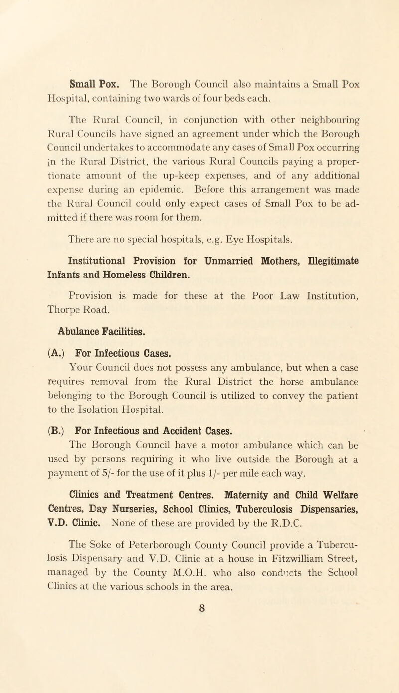 Small Pox. The Borough Council also maintains a Small Pox Hospital, containing two wards of four beds each. The Rural Council, in conjunction with other neighbouring Rural Councils have signed an agreement under which the Borough Council undertakes to accommodate any cases of Small Pox occurring in the Rural District, the various Rural Councils paying a propor¬ tionate amount of the up-keep expenses, and of any additional expense during an epidemic. Before this arrangement was made the Rural Council could only expect cases of Small Pox to be ad¬ mitted if there was room for them. There are no special hospitals, e.g. Eye Hospitals. Institutional Provision for Unmarried Mothers, Illegitimate Infants and Homeless Children. Provision is made for these at the Poor Law Institution, Thorpe Road. Abulance Facilities. (A.) For Infectious Cases. Your Council does not possess any ambulance, but when a case requires removal from the Rural District the horse ambulance belonging to the Borough Council is utilized to convey the patient to the Isolation Hospital. (B.) For Infectious and Accident Cases. The Borough Council have a motor ambulance which can be used by persons requiring it who live outside the Borough at a payment of 5/- for the use of it plus 1 /- per mile each way. Clinics and Treatment Centres. Maternity and Child Welfare Centres, Day Nurseries, School Clinics, Tuberculosis Dispensaries, V.D. Clinic. None of these are provided by the R.D.C. The Soke of Peterborough County Council provide a Tubercu¬ losis Dispensary and V.D. Clinic at a house in Fitzwilliam Street, managed by the County M.O.H. who also conducts the School Clinics at the various schools in the area.