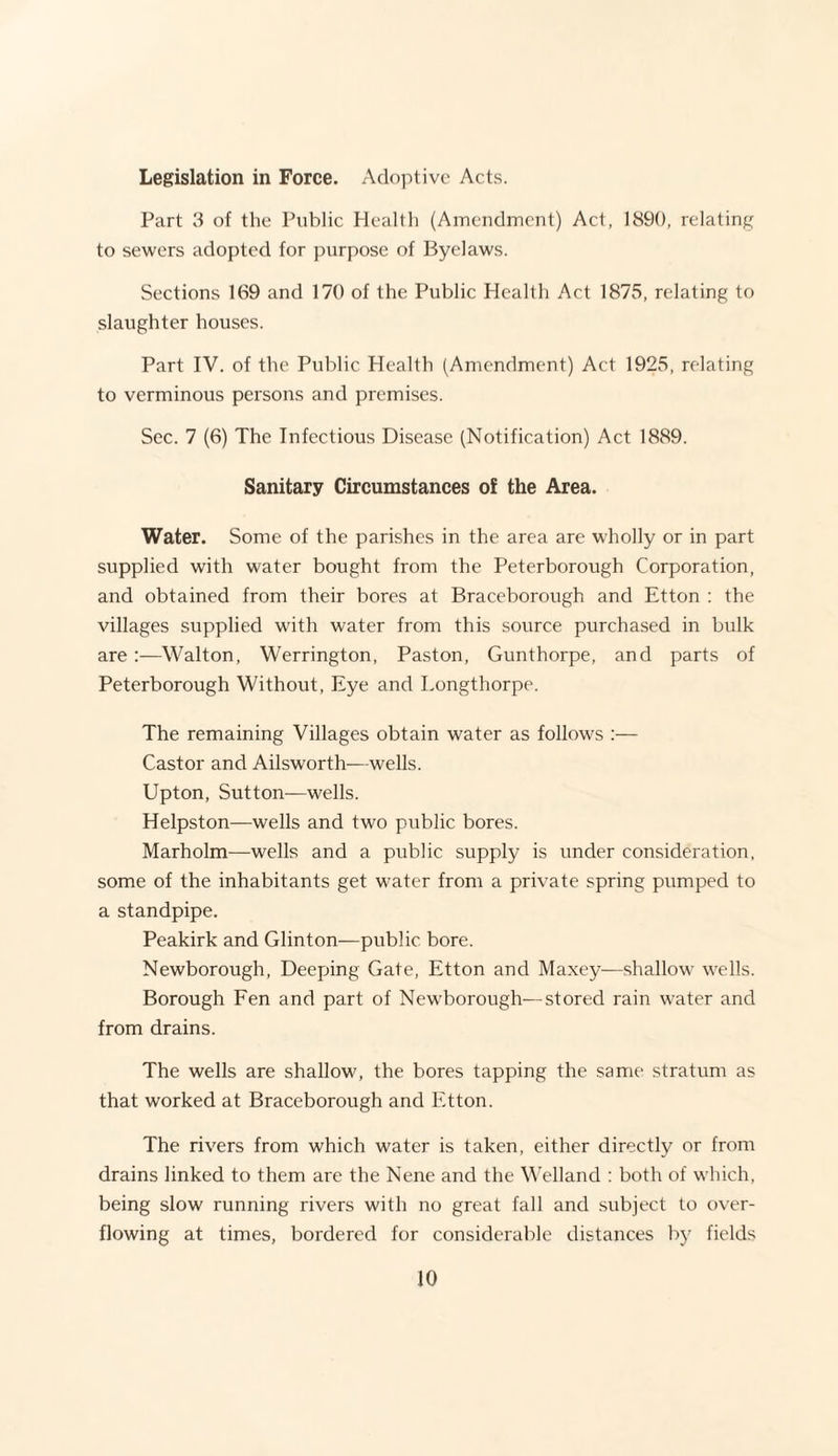 Legislation in Force. Adoptive Acts. Part 3 of the Public Health (Amendment) Act, 1890, relating to sewers adopted for purpose of Byelaws. Sections 169 and 170 of the Public Health Act 1875, relating to slaughter houses. Part IV. of the Public Health (Amendment) Act 1925, relating to verminous persons and premises. Sec. 7 (6) The Infectious Disease (Notification) Act 1889. Sanitary Circumstances of the Area. Water. Some of the parishes in the area are wholly or in part supplied with water bought from the Peterborough Corporation, and obtained from their bores at Braceborough and Etton : the villages supplied with water from this source purchased in bulk are:—Walton, Werrington, Paston, Gunthorpe, and parts of Peterborough Without, Eye and Longthorpe. The remaining Villages obtain water as follows :— Castor and Ailsworth—wells. Upton, Sutton—wells. Helpston—wells and two public bores. Marholm—wells and a public supply is under consideration, some of the inhabitants get water from a private spring pumped to a standpipe. Peakirk and Glinton—public bore. Newborough, Deeping Gate, Etton and Maxey—shallow wells. Borough Fen and part of Newborough—stored rain water and from drains. The wells are shallow, the bores tapping the same stratum as that worked at Braceborough and Etton. The rivers from which water is taken, either directly or from drains linked to them are the Nene and the Welland : both of which, being slow running rivers with no great fall and subject to over¬ flowing at times, bordered for considerable distances by fields