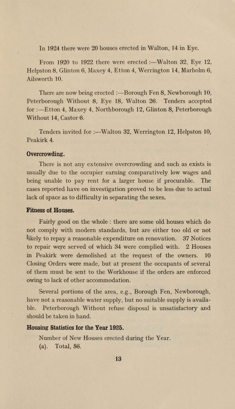 In 1924 there were 20 houses erected in Walton, 14 in Eye. From 1920 to 1922 there were erected :—Walton 32, Eye 12, Helpston 8, Glinton 6, Maxey 4, Etton 4, Werrington 14, Marholm 6, Ailsworth 10. There are now being erected :—Borough Fen 8, Newborough 10, Peterborough Without 8, Eye 18, Walton 26. Tenders accepted for :—Etton 4, Maxey 4, Northborough 12, Glinton 8, Peterborough Without 14, Castor 6. Tenders invited for :—Walton 32, Werrington 12, Helpston 10, Peakirk 4. Overcrowding. There is not any extensive overcrowding and such as exists is usually due to the occupier earning comparatively low wages and being unable to pay rent for a larger house if procurable. The cases reported have on investigation proved to be less due to actual lack of space as to difficulty in separating the sexes. Fitness of Houses. Fairly good on the whole : there are some old houses which do not comply with modem standards, but are either too old or not likely to repay a reasonable expenditure on renovation. 37 Notices to repair were served of which 34 were complied with. 2 Houses in Peakirk were demolished at the request of the owners. 10 Closing Orders were made, but at present the occupants of several of them must be sent to the Workhouse if the orders are enforced owing to lack of other accommodation. Several portions of the area, e.g., Borough Fen, Newborough, have not a reasonable water supply, but no suitable supply is availa¬ ble. Peterborough Without refuse disposal is unsatisfactory and should be taken in hand. Housing Statistics for the Year 1925. Number of New Houses erected during the Year. (a). Total, 56.