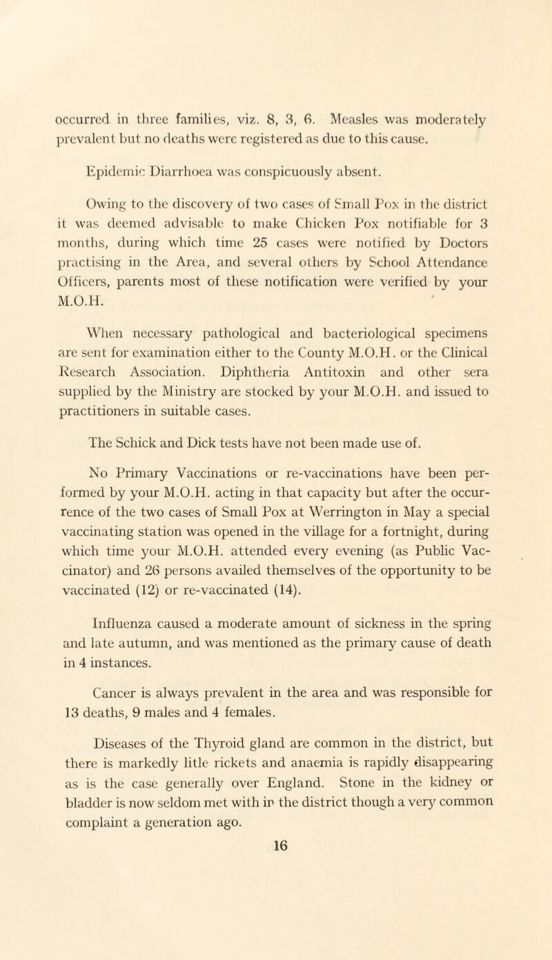 occurred in three families, viz. 8, 3, 6. Measles was moderately prevalent but no deaths were registered as due to this cause. Epidemic Diarrhoea was conspicuously absent. Owing to the discovery of two cases of Small Pox in the district it was deemed advisable to make Chicken Pox notifiable for 3 months, during which time 25 cases were notified by Doctors practising in the Area, and several others by School Attendance Officers, parents most of these notification were verified by your M.O.H. When necessary pathological and bacteriological specimens are sent for examination either to the County M.O.H. or the Clinical Research Association. Diphtheria Antitoxin and other sera supplied by the Ministry are stocked by your M.O.H. and issued to practitioners in suitable cases. The Schick and Dick tests have not been made use of. No Primary Vaccinations or re-vaccinations have been per¬ formed by your M.O.H. acting in that capacity but after the occur¬ rence of the two cases of Small Pox at Werrington in May a special vaccinating station was opened in the village for a fortnight, during which time your M.O.H. attended every evening (as Public Vac¬ cinator) and 26 persons availed themselves of the opportunity to be vaccinated (12) or re-vaccinated (14). Influenza caused a moderate amount of sickness in the spring and late autumn, and was mentioned as the primary cause of death in 4 instances. Cancer is always prevalent in the area and was responsible for 13 deaths, 9 males and 4 females. Diseases of the Thyroid gland are common in the district, but there is markedly litle rickets and anaemia is rapidly disappearing as is the case general^ over England. Stone in the kidney or bladder is now seldom met with in the district though a very common complaint a generation ago.