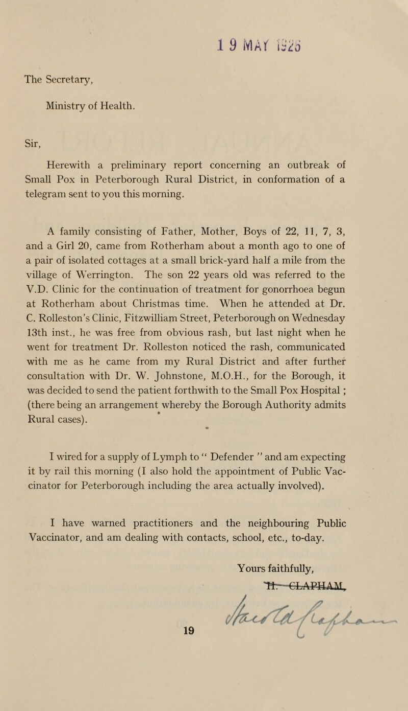 1 9 MAf i sHj The Secretary, Ministry of Health. Sir, Herewith a preliminary report concerning an outbreak of Small Pox in Peterborough Rural District, in conformation of a telegram sent to you this morning. A family consisting of Father, Mother, Boys of 22, 11, 7, 3, and a Girl 20, came from Rotherham about a month ago to one of a pair of isolated cottages at a small brick-yard half a mile from the village of Werrington. The son 22 years old was referred to the V.D. Clinic for the continuation of treatment for gonorrhoea begun at Rotherham about Christmas time. When he attended at Dr. C. Rolleston’s Clinic, Fitzwilliam Street, Peterborough on Wednesday 13th inst., he was free from obvious rash, but last night when he went for treatment Dr. Rolleston noticed the rash, communicated with me as he came from my Rural District and after further consultation with Dr. W. Johnstone, M.O.H., for the Borough, it was decided to send the patient forthwith to the Small Pox Hospital; (there being an arrangement whereby the Borough Authority admits Rural cases). • I wired for a supply of Lymph to “ Defender ” and am expecting it by rail this morning (I also hold the appointment of Public Vac¬ cinator for Peterborough including the area actually involved). I have warned practitioners and the neighbouring Public Vaccinator, and am dealing with contacts, school, etc., to-day. Yours faithfully, 71—CT APTTiHT,