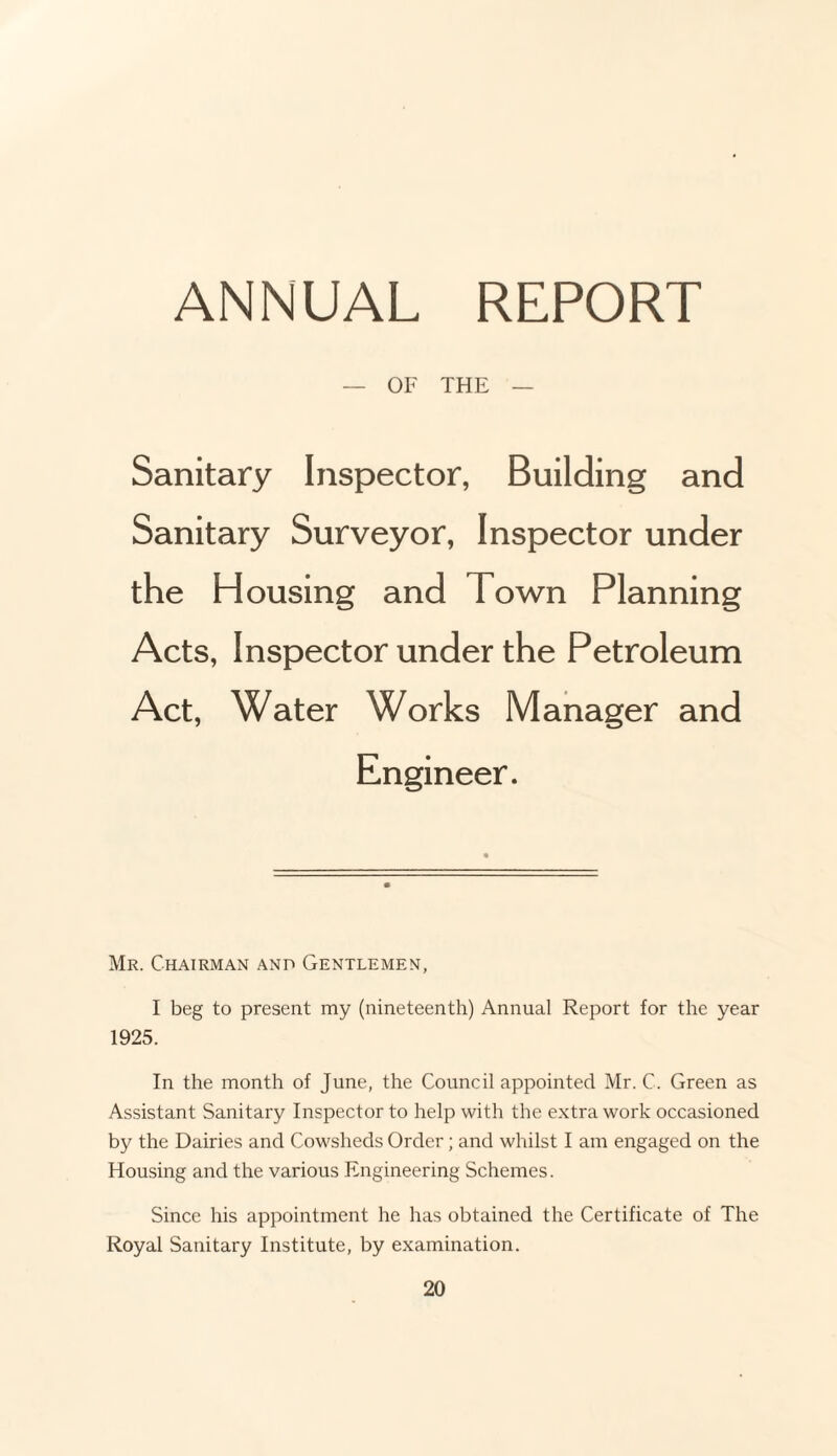 ANNUAL REPORT OF THE Sanitary Inspector, Building and Sanitary Surveyor, Inspector Housing Town Planning Acts, Inspector under the Petroleum Act, Water Works Manager and Mr. Chairman and Gentlemen, I beg to present my (nineteenth) Annual Report for the year 1925. In the month of June, the Council appointed Mr. C. Green as Assistant Sanitary Inspector to help with the extra work occasioned by the Dairies and Cowsheds Order; and whilst I am engaged on the Housing and the various Engineering Schemes. Since his appointment he has obtained the Certificate of The Royal Sanitary Institute, by examination.