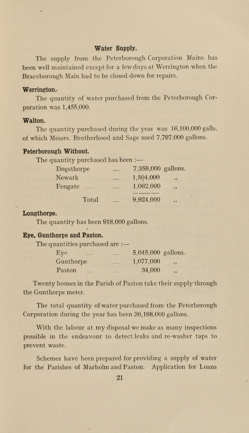 Water Supply. The supply from the Peterborough Corporation Mains has been well maintained except for a few days at Werrington when the Braceborough Main had to be closed down for repairs. Werrington. The quantity of water purchased from the Peterborough Cor¬ poration was 1,455,000. Walton. The quantity purchased during the year was 16,100,000 galls, of which Messrs. Brotherhood and Sage used 7,797,000 gallons. Peterborough Without. The quantity purchased has been :— Dogsthorpe . 7,358,000 gallons. Newark . 1,504,000 „ Fengate . 1,062,000 ,, Total . 9,924,000 Longthorpe. The quantity has been 918,000 gallons. Eye, Gunthorpe and Paston. The quantities purchased are :— Eye . . 5,045,000 gallons. Gunthorpe . 1,077,000 ,, Paston . .... 34,000 „ Twenty houses in the Parish of Paston take their supply through the Gunthorpe meter. The total quantity of water purchased from the Peterborough Corporation during the year has been 30,198,000 gallons. With the labour at my disposal we make as many inspections possible in the endeavour to detect leaks and re-washer taps to prevent waste. Schemes have been prepared for providing a supply of water for the Parishes of Marholm and Paston. Application for Loans