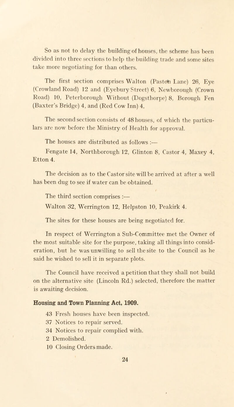 So as not to delay the building of houses, the scheme has been divided into three sections to help the building trade and some sites take more negotiating for than others. The first section comprises Walton (Paston Lane) 26, Eye (Crowland Road) 12 and (Eyebury Street) 6, Newborough (Crown Road) 10, Peterborough Without (Dogsthorpe) 8, Borough Fen (Baxter’s Bridge) 4, and (Red Cow Inn) 4. The second section consists of 48 houses, of which the particu¬ lars are now before the Ministry of Health for approval. The houses are distributed as follows :— Fengate 14, Northborough 12, Glinton 8, Castor 4, Maxey 4, Etton 4. The decision as to the Castor site will be arrived at after a well has been dug to see if water can be obtained. The third section comprises :— Walton 32, Werrington 12, Helpston 10, Peakirk 4. The sites for these houses are being negotiated for. In respect of Werrington a Sub-Committee met the Owner of the most suitable site for the purpose, taking all things into consid¬ eration, but he was unwilling to sell the site to the Council as he said he wished to sell it in separate plots. The Council have received a petition that they shall not build on the alternative site (Lincoln Rd.) selected, therefore the matter is awaiting decision. Housing and Town Planning Act, 1909. 43 Fresh houses have been inspected. 37 Notices to repair served. 34 Notices to repair complied with. 2 Demolished. 10 Closing Orders made.