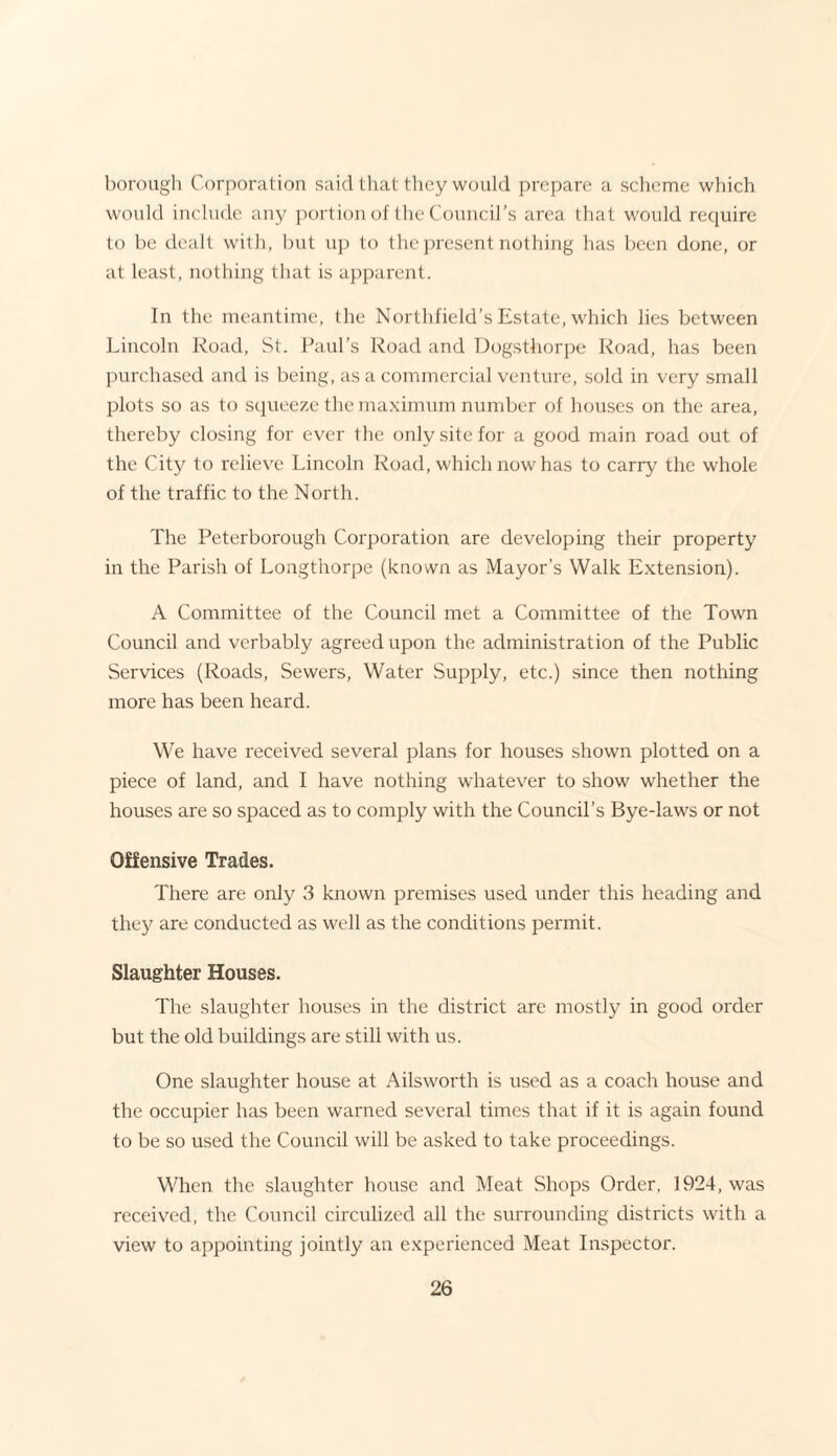 borough Corporation said that they would prepare a scheme which would include any portion of the Council’s area that would require to be dealt with, but up to the present nothing has been done, or at least, nothing that is apparent. In the meantime, the Northfield’s Estate, which lies between Lincoln Road, St. Paul’s Road and Dogsthorpe Road, has been purchased and is being, as a commercial venture, sold in very small plots so as to squeeze the maximum number of houses on the area, thereby closing for ever the only site for a good main road out of the City to relieve Lincoln Road, which now has to carry the whole of the traffic to the North. The Peterborough Corporation are developing their property in the Parish of Longthorpe (known as Mayor’s Walk Extension). A Committee of the Council met a Committee of the Town Council and vcrbably agreed upon the administration of the Public Services (Roads, Sewers, Water Supply, etc.) since then nothing more has been heard. We have received several plans for houses shown plotted on a piece of land, and I have nothing whatever to show whether the houses are so spaced as to comply with the Council’s Bye-laws or not Offensive Trades. There are only 3 known premises used under this heading and they are conducted as well as the conditions permit. Slaughter Houses. The slaughter houses in the district are mostly in good order but the old buildings are still with us. One slaughter house at Ailsworth is used as a coach house and the occupier has been warned several times that if it is again found to be so used the Council will be asked to take proceedings. When the slaughter house and Meat Shops Order. 1924, was received, the Council circulized all the surrounding districts with a view to appointing jointly an experienced Meat Inspector.