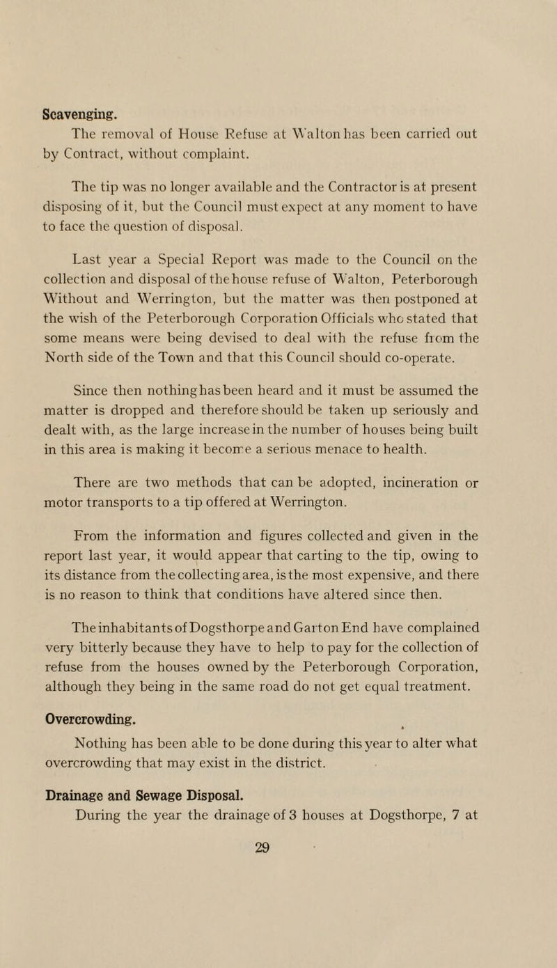 Scavenging. The removal of House Refuse at Walton has been carried out by Contract, without complaint. The tip was no longer available and the Contractor is at present disposing of it, but the Council must expect at any moment to have to face the question of disposal. Last year a .Special Report was made to the Council on the collection and disposal of the house refuse of Walton, Peterborough Without and Werrington, but the matter was then postponed at the wish of the Peterborough Corporation Officials who stated that some means were being devised to deal with the refuse from the North side of the Town and that this Council should co-operate. Since then nothing has been heard and it must be assumed the matter is dropped and therefore should be taken up seriously and dealt with, as the large increase in the number of houses being built in this area is making it become a serious menace to health. There are two methods that can be adopted, incineration or motor transports to a tip offered at Werrington. From the information and figures collected and given in the report last year, it would appear that carting to the tip, owing to its distance from the collecting area, is the most expensive, and there is no reason to think that conditions have altered since then. The inhabitants of Dogsthorpe and Garton End have complained very bitterly because they have to help to pay for the collection of refuse from the houses owned by the Peterborough Corporation, although they being in the same road do not get equal treatment. Overcrowding. Nothing has been able to be done during this year to alter what overcrowding that may exist in the district. Drainage and Sewage Disposal. During the year the drainage of 3 houses at Dogsthorpe, 7 at