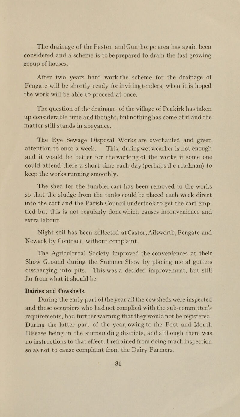 The drainage of thePaston andGunthorpe area has again been considered and a scheme is to be prepared to drain the fast growing group of houses. After two years hard work the scheme for the drainage of Fengate will be shortly ready for inviting tenders, when it is hoped the work will be able to proceed at once. The question of the drainage of the village of Peakirk has taken up considerable time and thought, but nothinghas come of it and the matter still stands in abeyance. The Eye Sewage Disposal Works are overhauled and given attention to once a week. This, during wet wearher is not enough and it would be better for the w orking of the works if some one corrld attend there a short time each day (perhaps the roadman) to keep the works running smoothly. The shed for the tumbler cart has been removed to the works so that the sludge from the tanks could be placed each week direct into the cart and the Parish Council undertook to get the cart emp¬ tied but this is not regularly donew'hich causes inconvenience and extra labour. Night soil has been collected at Castor, Ailsworth, Fengate and Newark by Contract, without complaint. The Agricultural Society improved the conveniences at their Show Ground during the Summer Show' by placing metal gutters discharging into pits. This was a decided improvement, but still far from what it should be. Dairies and Cowsheds. During the early part of the year all the cowsheds w'ere inspected and those occupiers w'ho hadnot complied with the sub-committee’s requirements, had further warning that they would not be registered. During the latter part of the year, owing to the Foot and Mouth Disease being in the surrounding districts, and although there was no instructions to that effect, I refrained from doing much inspection so as not to cause complaint from the Dairy Farmers.