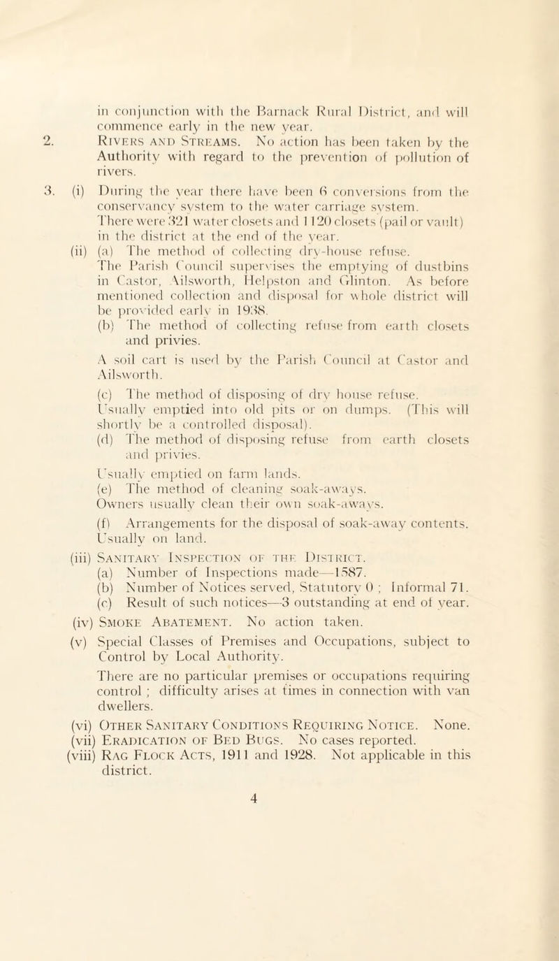 in conjunction with tlie Barnac.k Rural District, and will commence early in the new year. Rivers an1 i) Streams. No action has been taken by the Authority with regard to the prevention of pollution of rivers. (i) During the year there have been 6 conversions from the conservancy system to the water carriage svstem. I here were 321 water closets and 1120closets (pail or vault) in the district at the end of the vear. (ii) (a) The method of collecting drv-house refuse. The Parish Council supervises the emptying of dustbins in Castor, Ailsworth, Helpston and Clinton. As before mentioned collection and disposal for whole district will be provided earlv in 193S. (b) The method of collecting refuse from earth closets and privies. A soil cart is used by the Parish Council at Castor and Ailsworth. (c) The method of disposing of dry house refuse. Usually emptied into old pits or on dumps. (This will shortly be a controlled disposal). (d) The method of disposing refuse from earth closets and privies. Usually emptied on farm lands. (e) The method of cleaning soak-aways. Owners usually clean their own soak-aways. (f) Arrangements for the disposal of soak-away contents. Usually on land. (iii) Sanitary Inspection of the District. (a) Number of Inspections made—lo87. (b) Number of Notices served, Statutory 0 ; Informal 71. (c) Result of such notices—3 outstanding at end of year. (iv) Smoke Abatement. No action taken. (v) Special Classes of Premises and Occupations, subject to Control by Local Authority. There are no particular premises or occupations requiring control ; difficulty arises at times in connection with van dwellers. (vi) Other Sanitary Conditions Requiring Notice. None. (vii) Eradication of Bed Bugs. No cases reported. (viii) Rag Flock Acts, 1911 and 1928. Not applicable in this district.