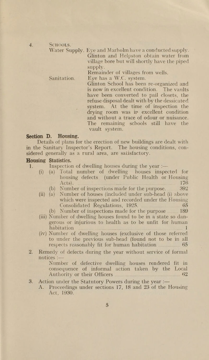 4. Schools. Water Supply. Eve and Marholm have a conducted supply. Glinton and Helpston obtain water from village bore but will shortly have the piped supply. Remainder of villages from wells. Sanitation. Eye has a W.C. system. Glinton School has been re-organized and is now in excellent condition. The vaults have been converted to pail closets, the refuse disposal dealt with by the dessicated system. At the time of inspection the drying room was in excellent condition and without a trace of odour or nuisance. The remaining schools still have the vault system. Section D. Housing. Details of plans for the erection of new buildings are dealt with in the Sanitary Inspector’s Report. The housing conditions, con¬ sidered generally as a rural area, are satisfactory. Housing Statistics. 1. Inspection of dwelling houses during the year :— (i) (a) Total number of dwelling houses inspected for housing defects (under Public Health or Housing Acts). 176 (b) Number of inspections made for the purpose. 392 (ii) (a) Number of houses (included under sub-head (i) above which were inspected and recorded under the Housing Consolidated Regulations, 1925. 65 (b) Number of inspections made for the purpose 189 (iii) Number of dwelling houses found to be in a state so dan¬ gerous or injurious to health as to be unfit for human habitation 1 (iv) Number of dwelling houses (exclusive of those referred to under the previous sub-head (found not to be in all respects reasonably fit for human habitation 65 2. Remedy of defects during the year without service of formal notices :— Number of defective dwelling houses rendered fit in consequence of informal action taken by the Local Authority or their Officers 62 3. Action under the Statutory Powers during the year :— A. Proceedings under sections 17, 18 and 23 of the Housing Act, 1930.