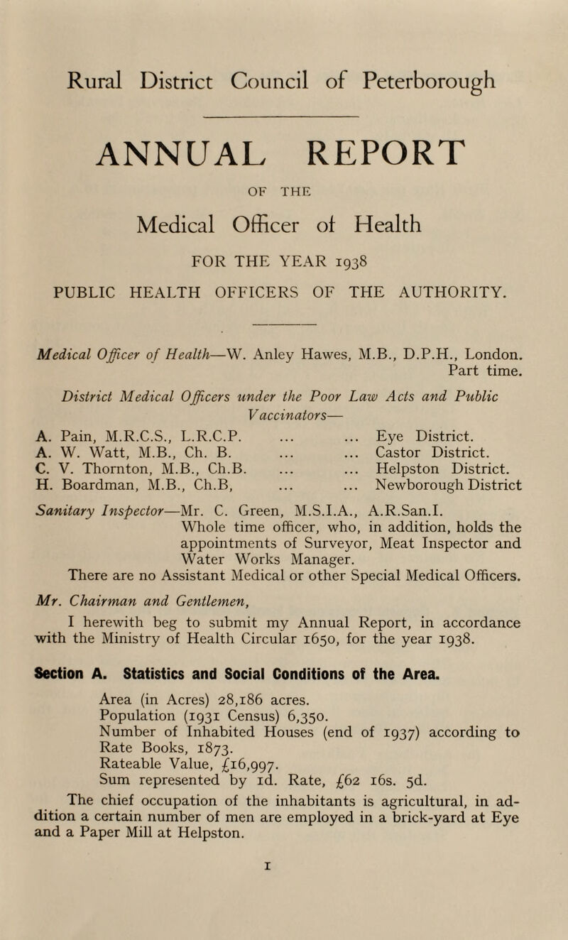 Rural District Council of Peterborough ANNUAL REPORT OF THE Medical Officer of Health FOR THE YEAR 1938 PUBLIC HEALTH OFFICERS OF THE AUTHORITY. Medical Officer of Health—W. Anley Hawes, M.B., D.P.H., London. Part time. District Medical Officers under the Poor Law Acts and PtMic Vaccinators— A. Pain, M.R.C.S., L.R.C.P. A. W. Watt, M.B., Ch. B. C. V. Thornton, M.B., Ch.B. H. Boardman, M.B., Ch.B, Eye District. Castor District. Helpston District. Newborough District Sanitary Inspector—Mr. C. Green, M.S.I.A., A.R.San.I. Whole time officer, who, in addition, holds the appointments of Surveyor, Meat Inspector and Water Works Manager. There are no Assistant Medical or other Special Medical Officers. Mr. Chairman and Gentlemen, I herewith beg to submit my Annual Report, in accordance with the Ministry of Health Circular 1650, for the year 1938. Section A. Statistics and Social Conditions of the Area. Area (in Acres) 28,186 acres. Population (1931 Census) 6,350. Number of Inhabited Houses (end of 1937) according to Rate Books, 1873. Rateable Value, £16,997. Sum represented by id. Rate, £62 16s. 5d. The chief occupation of the inhabitants is agricultural, in ad¬ dition a certain number of men are employed in a brick-yard at Eye and a Paper Mill at Helpston.