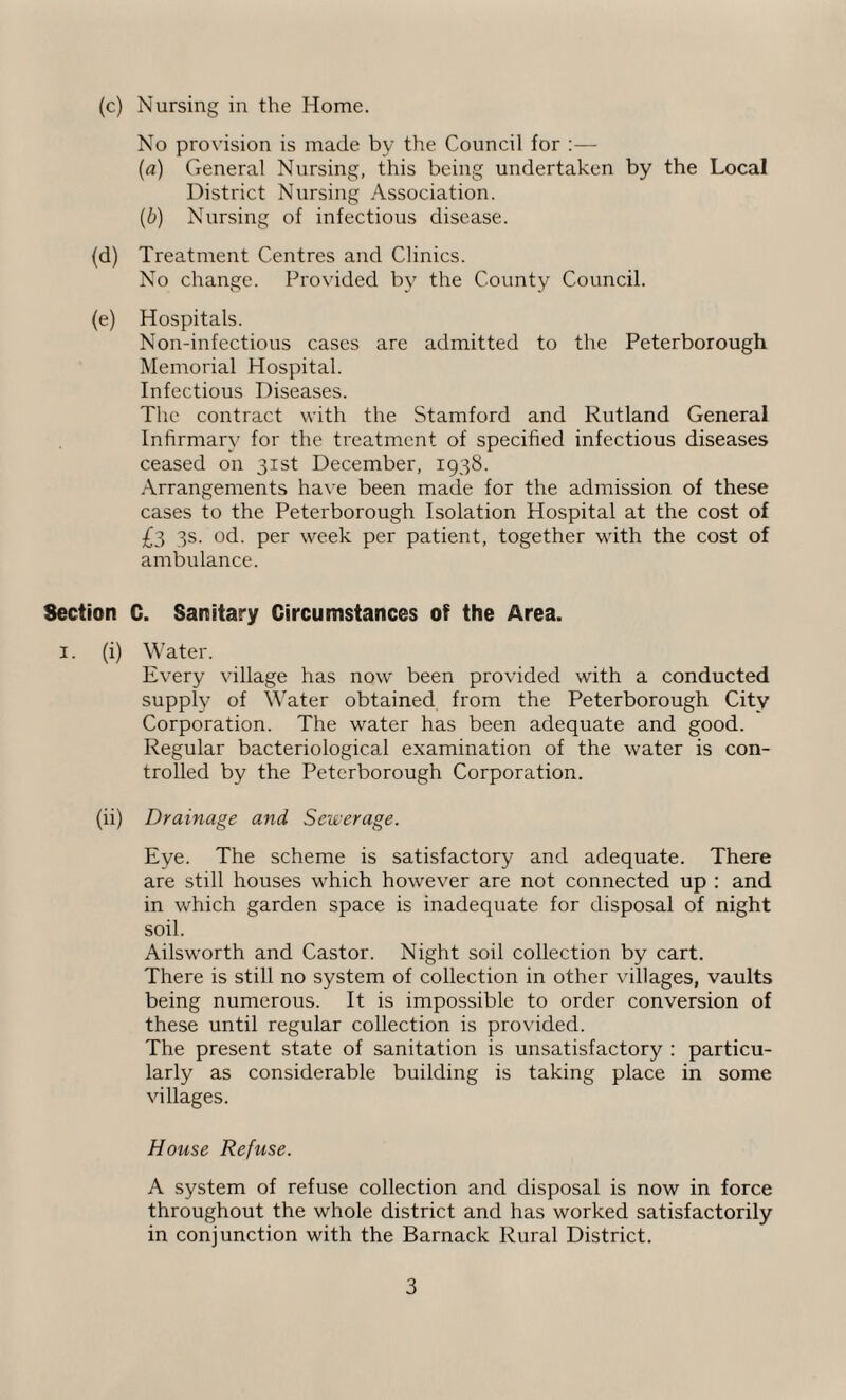 No provision is made by the Council for :— (a) General Nursing, this being undertaken by the Local District Nursing Association. (b) Nursing of infectious disease. (d) Treatment Centres and Clinics. No change. Provided by the County Council. (e) Hospitals. Non-infectious cases are admitted to the Peterborough Memorial Hospital. Infectious Diseases. The contract with the Stamford and Rutland General Infirmary for the treatment of specified infectious diseases ceased on 31st December, 1938. Arrangements have been made for the admission of these cases to the Peterborough Isolation Hospital at the cost of £3 3s. od. per week per patient, together with the cost of ambulance. Section C. Sanitary Circumstances of the Area. 1. (i) Water. Every village has now been provided with a conducted supply of Water obtained from the Peterborough City Corporation. The water has been adequate and good. Regular bacteriological examination of the water is con¬ trolled by the Peterborough Corporation. (ii) Drainage and Sewerage. Eye. The scheme is satisfactory and adequate. There are still houses which however are not connected up : and in which garden space is inadequate for disposal of night soil. Ailsworth and Castor. Night soil collection by cart. There is still no system of collection in other villages, vaults being numerous. It is impossible to order conversion of these until regular collection is provided. The present state of sanitation is unsatisfactory : particu¬ larly as considerable building is taking place in some villages. House Refuse. A system of refuse collection and disposal is now in force throughout the whole district and has worked satisfactorily in conjunction with the Barnack Rural District. 3