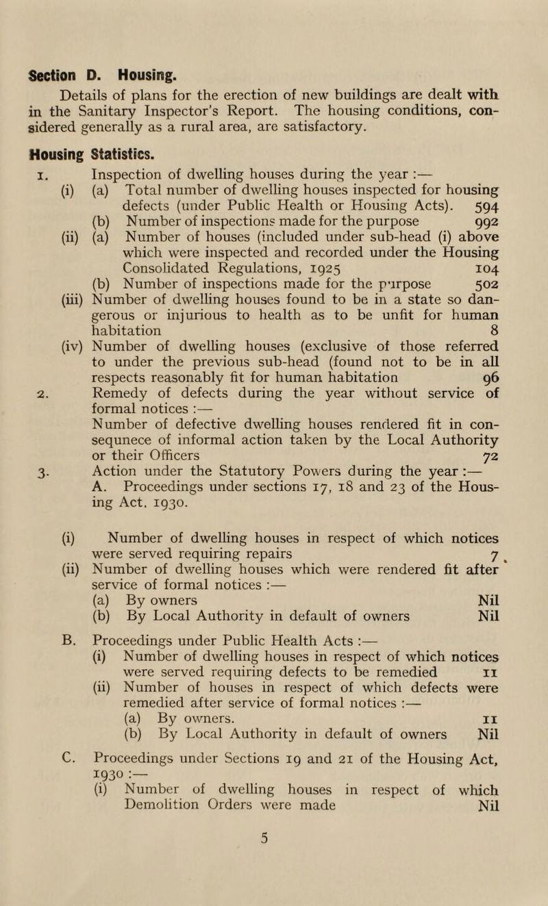 Section D. Housing. Details of plans for the erection of new buildings are dealt with in the Sanitary Inspector’s Report. The housing conditions, con¬ sidered generally as a rural area, are satisfactory. Housing Statistics. 1. Inspection of dwelling houses during the year :— (i) (a) Total number of dwelling houses inspected for housing defects (under Public Health or Housing Acts). 594 (b) Number of inspections made for the purpose 992 (ii) (a) Number of houses (included under sub-head (i) above which were inspected and recorded under the Housing Consolidated Regulations, 1925 104 (b) Number of inspections made for the purpose 502 (iii) Number of dwelling houses found to be in a state so dan¬ gerous or injurious to health as to be unfit for human habitation 8 (iv) Number of dwelling houses (exclusive of those referred to under the previous sub-head (found not to be in all respects reasonably fit for human habitation 96 2. Remedy of defects during the year without service of formal notices :— Number of defective dwelling houses rendered fit in con- sequnece of informal action taken by the Local Authority or their Officers 72 3. Action under the Statutory Powers during the year :— A. Proceedings under sections 17, 18 and 23 of the Hous¬ ing Act. 1930. (i) Number of dwelling houses in respect of which notices were served requiring repairs 7 (ii) Number of dwelling houses which were rendered fit after service of formal notices :— (a) By owners Nil (b) By Local Authority in default of owners Nil B. Proceedings under Public Health Acts :— (i) Number of dwelling houses in respect of which notices were served requiring defects to be remedied 11 (ii) Number of houses in respect of which defects were remedied after service of formal notices :— (a) By owners. 11 (b) By Local Authority in default of owners Nil C. Proceedings under Sections 19 and 21 of the Housing Act, 1930 :— (i) Number of dwelling houses in respect of which Demolition Orders were made Nil