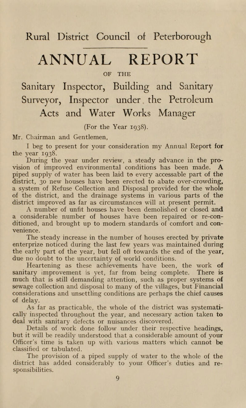 Rural District Council of Peterborough ANNUAL REPORT OF THE Sanitary Inspector, Building and Sanitary Surveyor, Inspector under the Petroleum Acts and Water Works Manager (For the Year 1938). Mr. Chairman and Gentlemen, I beg to present for your consideration my Annual Report for the year 1938. During the year under review, a steady advance in the pro¬ vision of improved environmental conditions has been made. A piped supply of water has been laid to every accessable part of the district, 30 new houses have been erected to abate over-crowding, a system of Refuse Collection and Disposal provided for the whole of the district, and the drainage systems in various parts of the district improved as far as circumstances will at present permit. A number of unfit houses have been demolished or closed and a considerable number of houses have been repaired or re-con¬ ditioned, and brought up to modern standards of comfort and con¬ venience. The steady increase in the number of houses erected by private enterprize noticed during the last few years was maintained during the early part of the year, but fell oft towards the end of the year, due no doubt to the uncertainty of world conditions. Heartening as these achievements have been, the work of sanitary improvement is yet, far from being complete. There is much that is still demanding attention, such as proper systems of sewage collection and disposal to many of the villages, but Financial considerations and unsettling conditions are perhaps the chief causes of delay. As far as practicable, the whole of the district was systemati¬ cally inspected throughout the year, and necessary action taken to deal with sanitary defects or nuisances discovered. Details of work done follow under their respective headings, but it will be readily understood that a considerable amount of your Officer’s time is taken up with various matters which cannot be classified or tabulated. The provision of a piped supply of water to the whole of the district has added considerably to your Officer’s duties and re¬ sponsibilities.