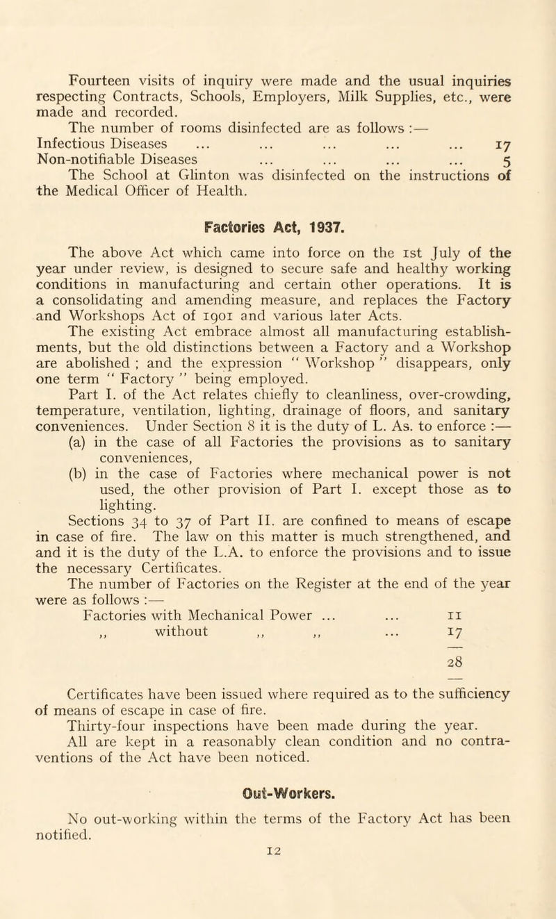 Fourteen visits of inquiry were made and the usual inquiries respecting Contracts, Schools, Employers, Milk Supplies, etc., were made and recorded. The number of rooms disinfected are as follows :— Infectious Diseases ... ... ... ... ... 17 Non-notifiable Diseases ... ... ... ... 5 The School at Glinton was disinfected on the instructions of the Medical Officer of Health. Factories Act, 1937. The above Act which came into force on the 1st July of the year under review, is designed to secure safe and healthy working conditions in manufacturing and certain other operations. It is a consolidating and amending measure, and replaces the Factory and Workshops Act of 1901 and various later Acts. The existing Act embrace almost all manufacturing establish¬ ments, but the old distinctions between a Factory and a Workshop are abolished ; and the expression “ Workshop ” disappears, only one term “ Factory ” being employed. Part I. of the Act relates chiefly to cleanliness, over-crowding, temperature, ventilation, lighting, drainage of floors, and sanitary conveniences. Under Section 8 it is the duty of L. As. to enforce :— (a) in the case of all Factories the provisions as to sanitary conveniences, (b) in the case of Factories where mechanical power is not used, the other provision of Part I. except those as to lighting. Sections 34 to 37 of Part II. are confined to means of escape in case of fire. The law on this matter is much strengthened, and and it is the duty of the L.A. to enforce the provisions and to issue the necessary Certificates. The number of Factories on the Register at the end of the year were as follows :— Factories with Mechanical Power ... ... 11 „ without ,, ,, ... 17 28 Certificates have been issued where required as to the sufficiency of means of escape in case of fire. Thirty-four inspections have been made during the year. All are kept in a reasonably clean condition and no contra¬ ventions of the Act have been noticed. Out-Workers. No out-working within the terms of the Factory Act has been notified.