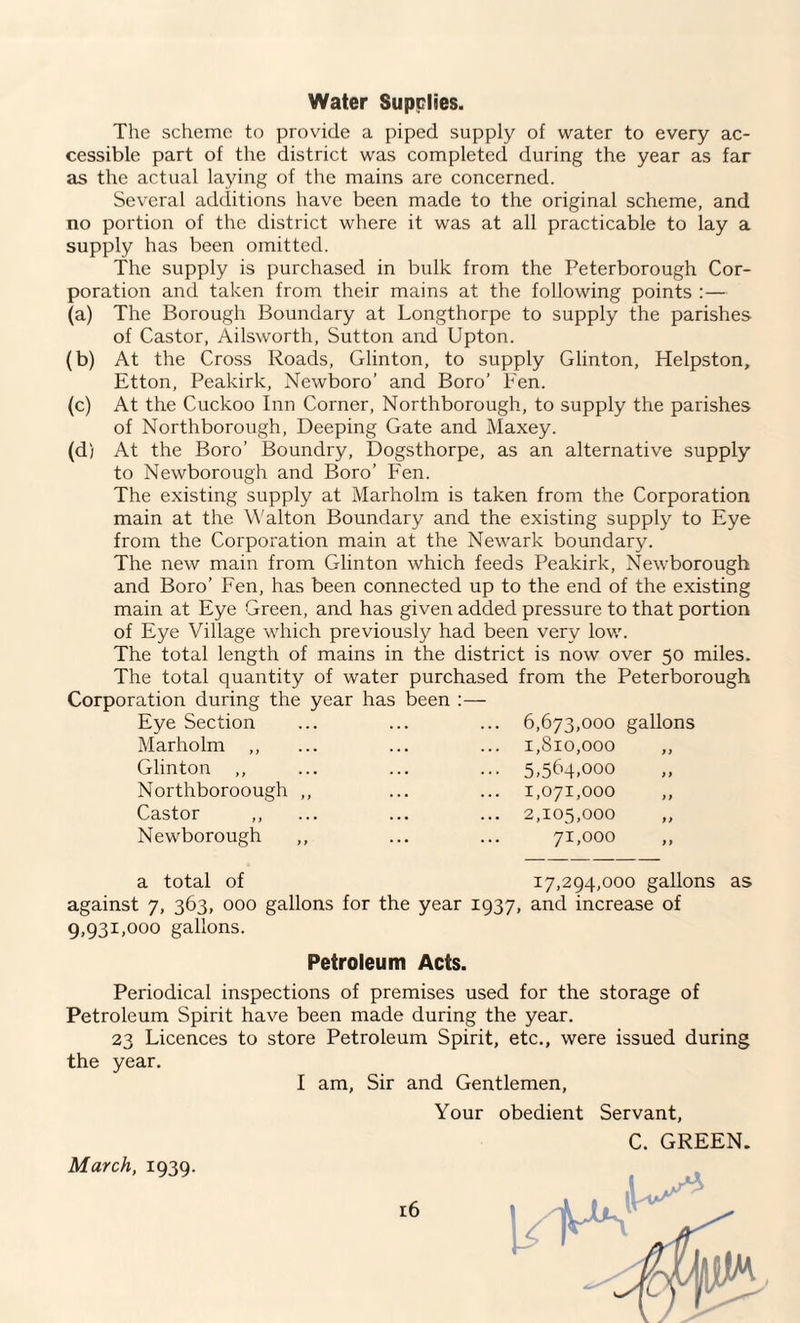 Water Supplies. The scheme to provide a piped supply of water to every ac¬ cessible part of the district was completed during the year as far as the actual laying of the mains are concerned. Several additions have been made to the original scheme, and no portion of the district where it was at all practicable to lay a supply has been omitted. The supply is purchased in bulk from the Peterborough Cor¬ poration and taken from their mains at the following points :— (a) The Borough Boundary at Longthorpe to supply the parishes of Castor, Ailsworth, Sutton and Upton. (b) At the Cross Roads, Glinton, to supply Glinton, Helpston, Etton, Peakirk, Newboro’ and Boro’ Fen. (c) At the Cuckoo Inn Corner, Northborough, to supply the parishes of Northborough, Deeping Gate and Maxey. (d) At the Boro’ Boundry, Dogsthorpe, as an alternative supply to Newborough and Boro’ Fen. The existing supply at Marholm is taken from the Corporation main at the Walton Boundary and the existing supply to Eye from the Corporation main at the Newark boundary. The new main from Glinton which feeds Peakirk, Newborough and Boro’ Fen, has been connected up to the end of the existing main at Eye Green, and has given added pressure to that portion of Eye Village which previously had been very low. The total length of mains in the district is now over 50 miles. The total quantity of water purchased from the Peterborough Corporation during the year has been :— Eye Section ... ... ... 6,673,000 gallons Marholm ,, ... ... ... 1,810,000 ,, Glinton „ ... ... ... 5,564,000 Northboroough ,, ... ... 1,071,000 ,, Castor ,, ... ... ... 2,105,000 ,, Newborough ,, ... ... 71,000 ,, a total of 17,294,000 gallons as against 7, 363, 000 gallons for the year 1937, and increase of 9,931,000 gallons. Petroleum Acts. Periodical inspections of premises used for the storage of Petroleum Spirit have been made during the year. 23 Licences to store Petroleum Spirit, etc., were issued during the year. I am, Sir and Gentlemen, March, 1939. Your obedient Servant, C. GREEN.