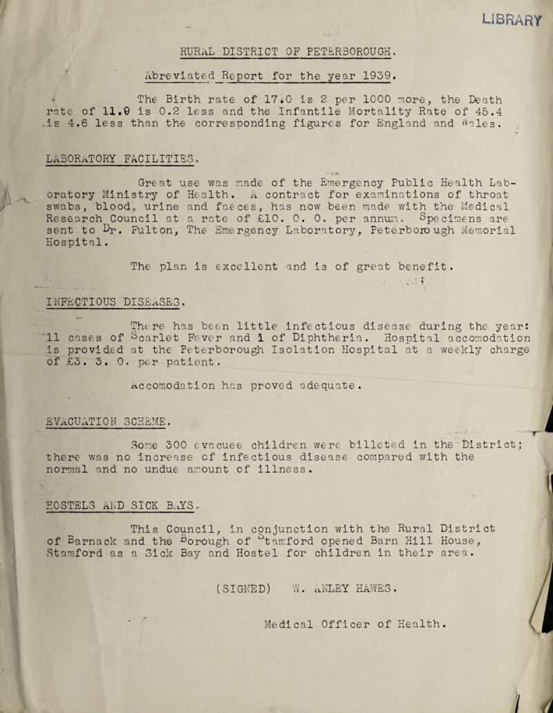 LIBRARY RURAL DISTRICT OF PETERBOROUGH. Abreviated Report for the year 1959« The Birth rate of 17*0 is 2 per 1000 more, the Death rate of 11.9 is 0.2 less and the Infantile Mortality Rate of 45.4 is 4.6 less than the corresponding figures for England and Males. LABORATORY FACILITIES. Great use was made of the Emergency Public Health Lab¬ oratory Ministry of Health. A contract for examinations of throat swabs, blood, urine and faeces, has now been made with the Medical Research Council at a rate of £10. 0. 0. per annum. Specimens are sent to Dr. Fulton, The Emergency Laboratory, Peterborough Memorial Hospital. The plan is excellent and is of great benefit. r-'.. • .. 9 ■ . INFECTIOUS DISEASES. There has been little infectious disease during the year: 11 cases of Scarlet Fever and 1 of Diphtheria. Hospital accomodation is provided at the Peterborough Isolation Hospital at a weekly charge of £3. 3. 0. per patient. Accomodation has proved adequate. EVACUAT10N SCHEME. Some 300 evacuee children were billeted in the District there was no increase of infectious disease compared with the normal and no undue amount of illness. HOSTELS AND SICK B.iYS. This Council, in conjunction with the Rural District of Barnack and the trough of btamford opened Barn Hill House, Stamford as a Sick Bay and Hostel for children in their area. I! (SIGHED) W. AKLEY HAWES. Medical Officer of Health.