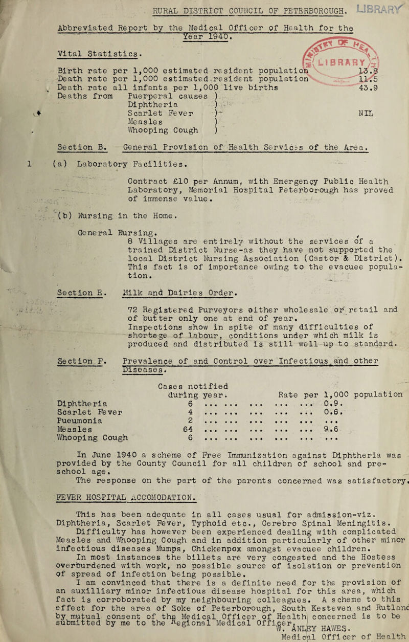 Abbreviated Report by the Medical Officer of Health for the ----Ye‘ar'T^¥o~:- Vital Statistics. Birth rate per 1,000 estimated resident population Death rate per 1,000 estimated resident population Death rate all infants per 1,000 live births Deaths from Puerperal causes Diphtheria Scarlet Fever Measle s Whooping Cough NI3 Section B. General Provision of Health Services of the Area. (a) Laboratory Facilities. Contract £10 per Annum, with Emergency Public Health Laboratory, Memorial Hospital Peterborough has proved of immense value. '(b) Nursing in the Home. General Nursing. 4 8 Villages are entirely without the services of a trained District Nurse-as they have not supported the local District Nursing Association (Castor 3c District). This fact is of importance owing to the evacuee popula¬ tion . Sect ion E. Milk and Dairies Order. 72 Registered Purveyors either wholesale of retail and of butter only one at end of year. Inspections show in spite of many difficulties of shortage of labour, conditions under which milk is produced and distributed is still well up to standard. Section F. Prevalence of and Control over Infectious and other -T5T seases. Diphtheria Scarlet Fever Pueumonia Measles Whooping Cough Cases notified during year. Rate per 1,000 population 6 0.9. 4 0.6. 2 . 64 . 9.6 6 . In June 1940 a scheme of Free Immunization against Diphtheria was provided by the County Council for all children of school and pre¬ school age. The response on the part of the parents concerned was satisfactory. FEVER HOSPITAL ACCOMODATION. This has been adequate in all cases usual for admission-viz. Diphtheria, Scarlet Fever, Typhoid etc., Cerebro Spinal Meningitis. Difficulty has however been experienced dealing with complicated Measles and Whooping Cough and in addition particularly of other minor infectious diseases Mumps, Chickenpox amongst evacuee children. In most instances the billets are very congested and the Hostess overburdened with work, no possible source of isolation or prevention Of spread of infection being possible. I am convinced that there is a definite need for the provision of an auxilliary minor infectious disease hospital for this area, which fact is corroborated by my neighbouring colleagues. A scheme to this effect for the area of Soke of Peterborough, South Kesteven and Rutland by mutual consent of the Medical Officer of Health concerned is to be submitted by me to the Regional Medical Office r^^ly Medical Officer of Health
